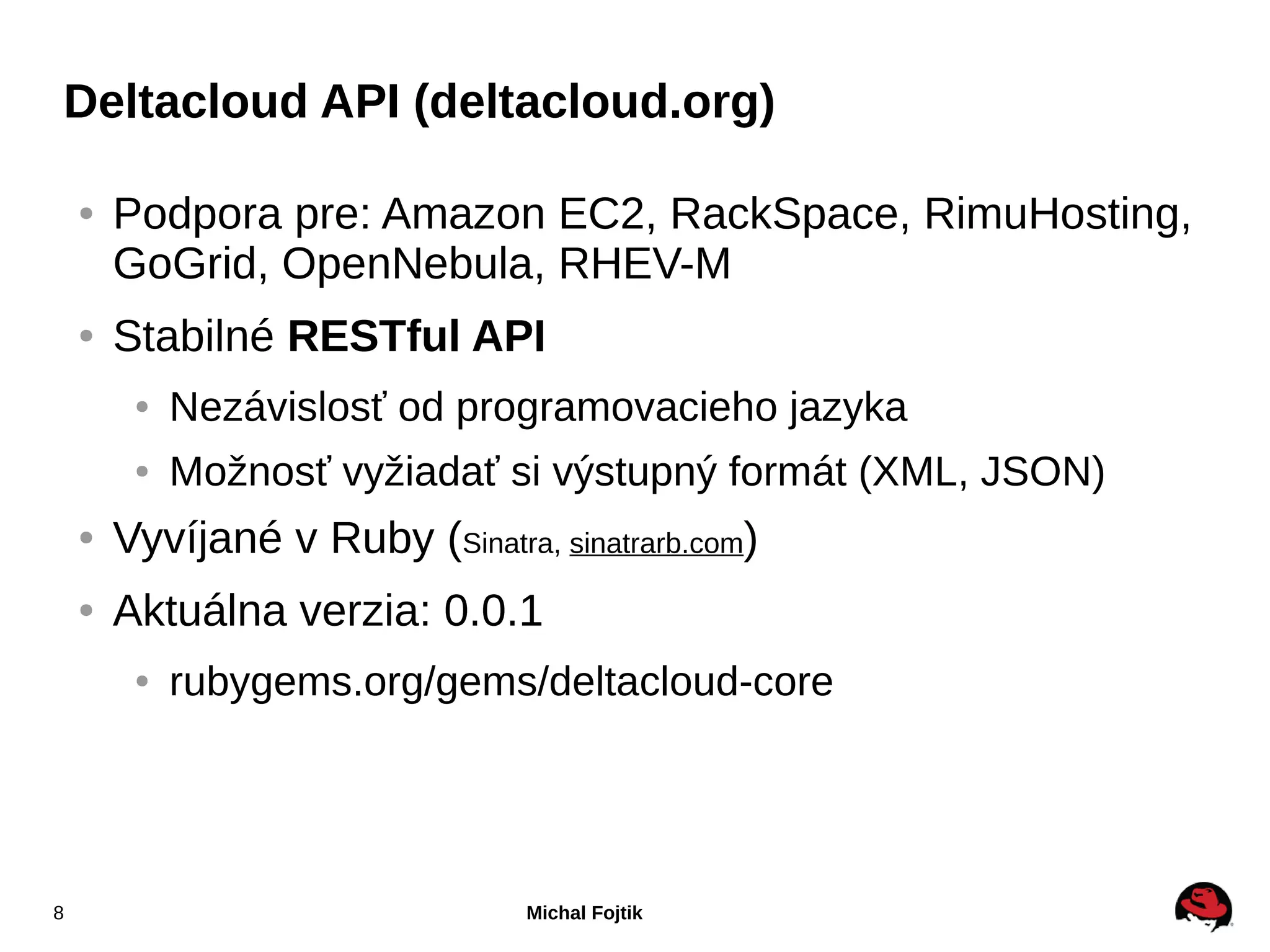 Deltacloud API (deltacloud.org)

    ●   Podpora pre: Amazon EC2, RackSpace, RimuHosting,
        GoGrid, OpenNebula, RHEV-M
    ●   Stabilné RESTful API
         ●   Nezávislosť od programovacieho jazyka
         ●   Možnosť vyžiadať si výstupný formát (XML, JSON)
    ●   Vyvíjané v Ruby (Sinatra, sinatrarb.com)
    ●   Aktuálna verzia: 0.0.1
         ●   rubygems.org/gems/deltacloud-core




8                                Michal Fojtik
 