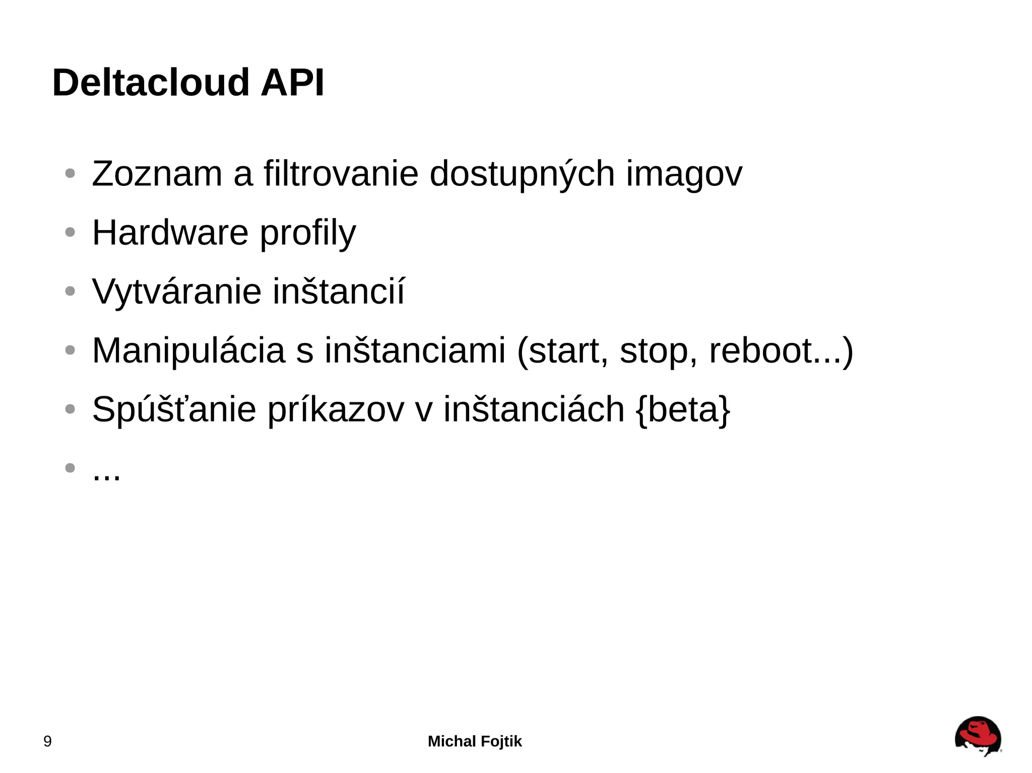 Deltacloud API

    ●   Zoznam a filtrovanie dostupných imagov
    ●   Hardware profily
    ●   Vytváranie inštancií
    ●   Manipulácia s inštanciami (start, stop, reboot...)
    ●   Spúšťanie príkazov v inštanciách {beta}
    ●   ...




9                              Michal Fojtik
 