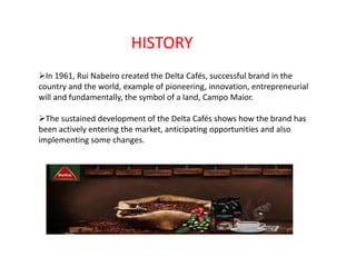 HISTORY 
In 1961, Rui Nabeiro created the Delta Cafés, successful brand in the 
country and the world, example of pioneering, innovation, entrepreneurial 
will and fundamentally, the symbol of a land, Campo Maior. 
The sustained development of the Delta Cafés shows how the brand has 
been actively entering the market, anticipating opportunities and also 
implementing some changes. 
 