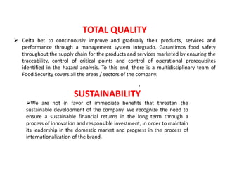 TOTAL QUALITY 
 Delta bet to continuously improve and gradually their products, services and 
performance through a management system Integrado. Garantimos food safety 
throughout the supply chain for the products and services marketed by ensuring the 
traceability, control of critical points and control of operational prerequisites 
identified in the hazard analysis. To this end, there is a multidisciplinary team of 
Food Security covers all the areas / sectors of the company. 
. 
SUSTAINABILITY 
We are not in favor of immediate benefits that threaten the 
sustainable development of the company. We recognize the need to 
ensure a sustainable financial returns in the long term through a 
process of innovation and responsible investment, . 
in order to maintain 
its leadership in the domestic market and progress in the process of 
internationalization of the brand. 
 