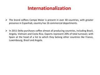 Internationalization 
 The brand coffees Campo Maior is present in over 40 countries, with greater 
presence in Espanha6, country has 16 commercial departments. 
 In 2011 Delta purchases coffee almost all producing countries, including Brazil, 
Angola, Vietnam and Costa Rica. Exports represent 20% of total turnover, with 
Spain at the head of a list to which they belong other countries like France, 
Luxembourg, Brazil and Angola. 
 