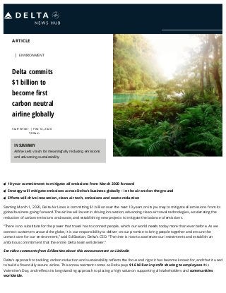 ARTICLE
Staﬀ Writer
| ENVIRONMENT
Delta commits
$1 billion to
become ﬁrst
carbon neutral
airline globally
| Feb 14, 2020
7:00am
10-year commitment to mitigate all emissions from March 2020 forward
Strategy will mitigate emissions across Delta’s business globally – in the air and on the ground
Eﬀorts will drive innovation, clean air tech, emissions and waste reduction
Starting March 1, 2020, Delta Air Lines is committing $1 billion over the next 10 years on its journey to mitigate all emissions from its
global business going forward. The airline will invest in driving innovation, advancing clean air travel technologies, accelerating the
reduction of carbon emissions and waste, and establishing new projects to mitigate the balance of emissions.
“There is no substitute for the power that travel has to connect people, which our world needs today more than ever before. As we
connect customers around the globe, it is our responsibility to deliver on our promise to bring people together and ensure the
utmost care for our environment,” said Ed Bastian, Delta’s CEO. “The time is now to accelerate our investments and establish an
ambitious commitment that the entire Delta team will deliver.”
See video comments from Ed Bastian about this announcement on LinkedIn
Delta’s approach to tackling carbon reduction and sustainability reﬂects the focus and rigor it has become known for, and that it used
to build a ﬁnancially secure airline. This announcement comes as Delta pays $1.6 billion in proﬁt sharing to employees this
Valentine’s Day, and reﬂects its longstanding approach to placing a high value on supporting all stakeholders and communities
worldwide.
IN SUMMARY
Airline sets vision for meaningfully reducing emissions
and advancing sustainability.
 