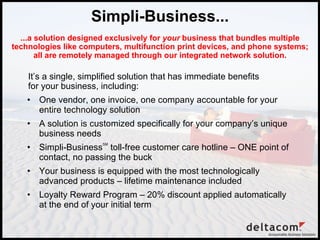 Simpli-Business... ,[object Object],[object Object],[object Object],[object Object],[object Object],...a solution designed exclusively for  your  business that bundles multiple technologies like computers, multifunction print devices, and phone systems; all are remotely managed through our integrated network solution. It’s a single, simplified solution that has immediate benefits for your business, including: 