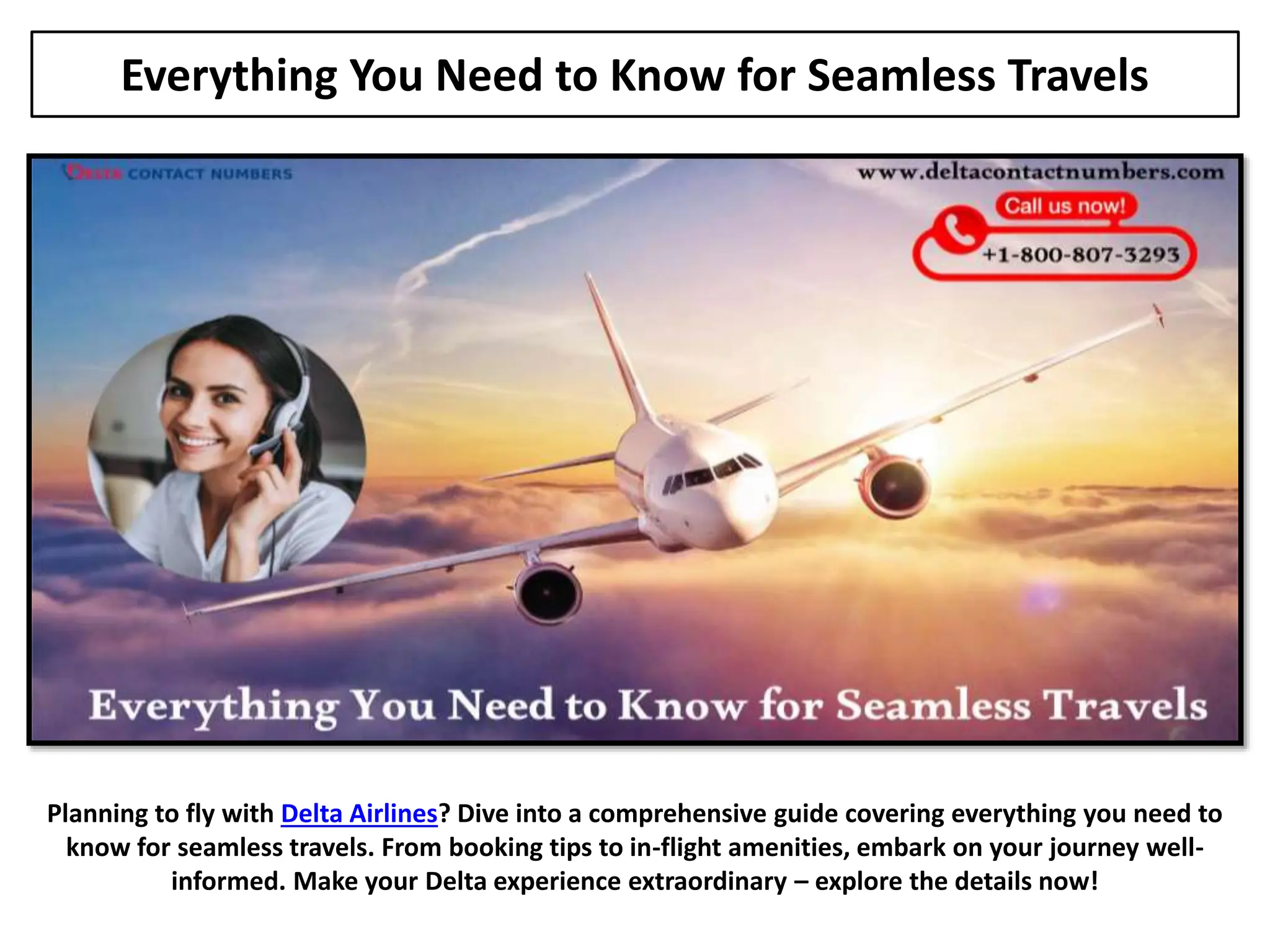 Everything You Need to Know for Seamless Travels
Planning to fly with Delta Airlines? Dive into a comprehensive guide covering everything you need to
know for seamless travels. From booking tips to in-flight amenities, embark on your journey well-
informed. Make your Delta experience extraordinary – explore the details now!
 