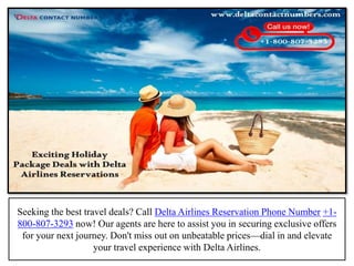 Seeking the best travel deals? Call Delta Airlines Reservation Phone Number +1-
800-807-3293 now! Our agents are here to assist you in securing exclusive offers
for your next journey. Don't miss out on unbeatable prices—dial in and elevate
your travel experience with Delta Airlines.
 