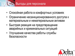 Выгоды для персонала

• Спокойная работа в комфортных условиях
• Ограничение несанкционированного доступа к
  материальным и нематериальным активам
• Быстрая реакция на предотвращение
  аварийных и криминальных ситуаций
• Улучшение качества работы службы
  безопасности
 