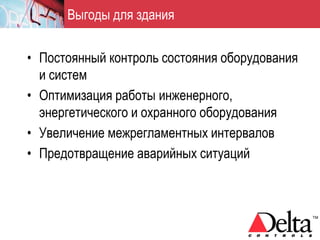 Выгоды для здания


• Постоянный контроль состояния оборудования
  и систем
• Оптимизация работы инженерного,
  энергетического и охранного оборудования
• Увеличение межрегламентных интервалов
• Предотвращение аварийных ситуаций
 