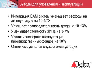 Выгоды для управления и эксплуатации

• Интеграция EAM систем уменьшает расходы на
  эксплуатацию на 10-15%
• Улучшает производительность труда на 10-13%
• Уменьшает стоимость ЗИПа на 3-7%
• Увеличивает сроки эксплуатации
  производственных фондов на 10%
• Оптимизирует штат службы эксплуатации
 