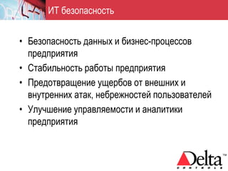 ИТ безопасность


• Безопасность данных и бизнес-процессов
  предприятия
• Стабильность работы предприятия
• Предотвращение ущербов от внешних и
  внутренних атак, небрежностей пользователей
• Улучшение управляемости и аналитики
  предприятия
 