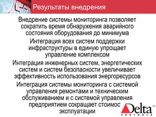 Результаты внедрения
  Внедрение системы мониторинга позволяет
   сократить время обнаружения аварийного
     состояния оборудования до минимума
      Интеграция всех систем поддержки
      инфраструктуры в единую упрощает
            управление комплексом
Интеграция инженерных систем, энергетических
  систем и систем безопасности увеличивает
эффективность использования энергоресурсов
 Интеграция системы мониторинга с системой
     управления ремонтами и техническим
   обслуживанием и с системой управления
      предприятием сокращает стоимость
                 эксплуатации
 