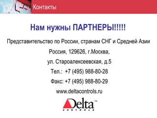 Контакты


        Нам нужны ПАРТНЕРЫ!!!!!
Представительство по России, странам СНГ и Средней Азии
                Россия, 129626, г.Москва,
               ул. Староалексеевская, д.5
                Тел.: +7 (495) 988-80-28
                Факс: +7 (495) 988-80-29
                  www.deltacontrols.ru
 