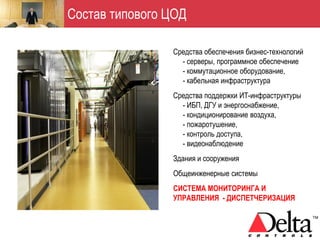 Состав типового ЦОД

                Средства обеспечения бизнес-технологий
                  - серверы, программное обеспечение
                  - коммутационное оборудование,
                  - кабельная инфраструктура
                Средства поддержки ИТ-инфраструктуры
                  - ИБП, ДГУ и энергоснабжение,
                  - кондиционирование воздуха,
                  - пожаротушение,
                  - контроль доступа,
                  - видеонаблюдение
                Здания и сооружения
                Общеинженерные системы
                СИСТЕМА МОНИТОРИНГА И
                УПРАВЛЕНИЯ - ДИСПЕТЧЕРИЗАЦИЯ
 