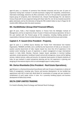 aged 42 years, is a bachelor of commerce from Mumbai University and has over 25 years of
experience having been involved in versatile businesses ranging from hospitality, entertainment,
information technology, electronics & office automation. He has in the past been associated with
Esquire group of companies, Aims International Ltd., Amazon Food Beverages Pvt. Ltd. (Garcia’s
Famous Pizza) with his last assignment being with Clover Solar Pvt. Ltd. He has traveled around the
globe extensively and has the distinction of being the fifth resident Indian to stay in Prague for 18
months (1991-1992) just after the velvet revolution.

Mr. HardikDhebar (Group Chief Financial Officer),
aged 34 years, holds a Post Graduate Diploma in Finance from the Welingkar Institute of
Management, and has an experience of over 13 years in finance and treasury operations. He has in
the past worked with the Piramal group of the companies, including holding positions of
responsibility in Nicholas Piramal Limited, Morarjee Textiles Limited and Peninsula Land Limited.

Captain C. P. Savant (Vice President - Projects),
aged 55 years is a certified Course Develop and Trainer from International Civil Aviation
Organization, TRAINAIR and BCAS, and is certified by the Government of India as an instructor in
aviation security Government of India. Captain Savant has more than 29 of experience in the
aviation sector including 25 years of experience in airport management at major international
airports in India (Delhi, Mumbai, Chennai). Captain Savant specializes in terminal building
operations, airside operations, handling of airport and aircraft emergencies, rescue and fire fighting
services, medical services, safety and security. At corporate head quarters of Airports Authority of
India, he was involved in airport perspective planning and has rich experience in planning and
designing of international airports and is an acknowledged expert in safety matters.

Mr. Darius Khambatta (Vice President - Real Estate Operations),
aged 58 years is a Chartered Accountant by profession with over 25 years of experience in almost all
fields of management, including sales, finance and business development. He has handled key
appointment with ACC to deal with World Bank for conservation of energy and was involved in
rehabilitation of earth quake victims in Latur. He is presently handling projects and business
development of Delta Corp Limited.

DELTA CORP LIMITED TRADING
It is listed in Bombay Stock Exchange and National Stock Exchange.
 
