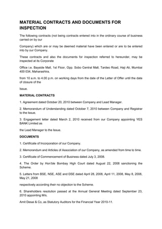 MATERIAL CONTRACTS AND DOCUMENTS FOR
INSPECTION
The following contracts (not being contracts entered into in the ordinary course of business
carried on by our

Company) which are or may be deemed material have been entered or are to be entered
into by our Company.

These contracts and also the documents for inspection referred to hereunder, may be
inspected at its Corporate

Office i.e. Bayside Mall, 1st Floor, Opp. Sobo Central Mall, Tardeo Road, Haji Ali, Mumbai
400 034, Maharashtra,

from 10 a.m. to 4.00 p.m. on working days from the date of the Letter of Offer until the date
of closure of the

Issue.

MATERIAL CONTRACTS

1. Agreement dated October 20, 2010 between Company and Lead Manager.

2. Memorandum of Understanding dated October 7, 2010 between Company and Registrar
to the Issue.

3. Engagement letter dated March 2, 2010 received from our Company appointing YES
BANK Limited as

the Lead Manager to the Issue.

DOCUMENTS

1. Certificate of Incorporation of our Company.

2. Memorandum and Articles of Association of our Company, as amended from time to time.

3. Certificate of Commencement of Business dated July 3, 2008.

4. The Order by Hon’ble Bombay High Court dated August 22, 2008 sanctioning the
Scheme.

5. Letters from BSE, NSE, ASE and DSE dated April 28, 2008, April 11, 2008, May 8, 2008,
May 21, 2008

respectively according their no objection to the Scheme.

6. Shareholders resolution passed at the Annual General Meeting dated September 23,
2010 appointing M/s.

Amit Desai & Co, as Statutory Auditors for the Financial Year 2010-11.
 
