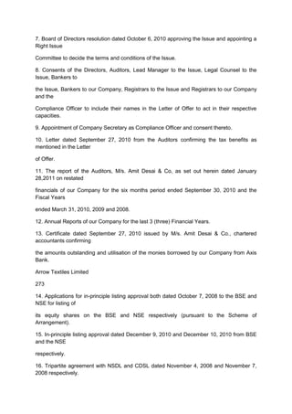 7. Board of Directors resolution dated October 6, 2010 approving the Issue and appointing a
Right Issue

Committee to decide the terms and conditions of the Issue.

8. Consents of the Directors, Auditors, Lead Manager to the Issue, Legal Counsel to the
Issue, Bankers to

the Issue, Bankers to our Company, Registrars to the Issue and Registrars to our Company
and the

Compliance Officer to include their names in the Letter of Offer to act in their respective
capacities.

9. Appointment of Company Secretary as Compliance Officer and consent thereto.

10. Letter dated September 27, 2010 from the Auditors confirming the tax benefits as
mentioned in the Letter

of Offer.

11. The report of the Auditors, M/s. Amit Desai & Co, as set out herein dated January
28,2011 on restated

financials of our Company for the six months period ended September 30, 2010 and the
Fiscal Years

ended March 31, 2010, 2009 and 2008.

12. Annual Reports of our Company for the last 3 (three) Financial Years.

13. Certificate dated September 27, 2010 issued by M/s. Amit Desai & Co., chartered
accountants confirming

the amounts outstanding and utilisation of the monies borrowed by our Company from Axis
Bank.

Arrow Textiles Limited

273

14. Applications for in-principle listing approval both dated October 7, 2008 to the BSE and
NSE for listing of

its equity shares on the BSE and NSE respectively (pursuant to the Scheme of
Arrangement).

15. In-principle listing approval dated December 9, 2010 and December 10, 2010 from BSE
and the NSE

respectively.

16. Tripartite agreement with NSDL and CDSL dated November 4, 2008 and November 7,
2008 respectively.
 
