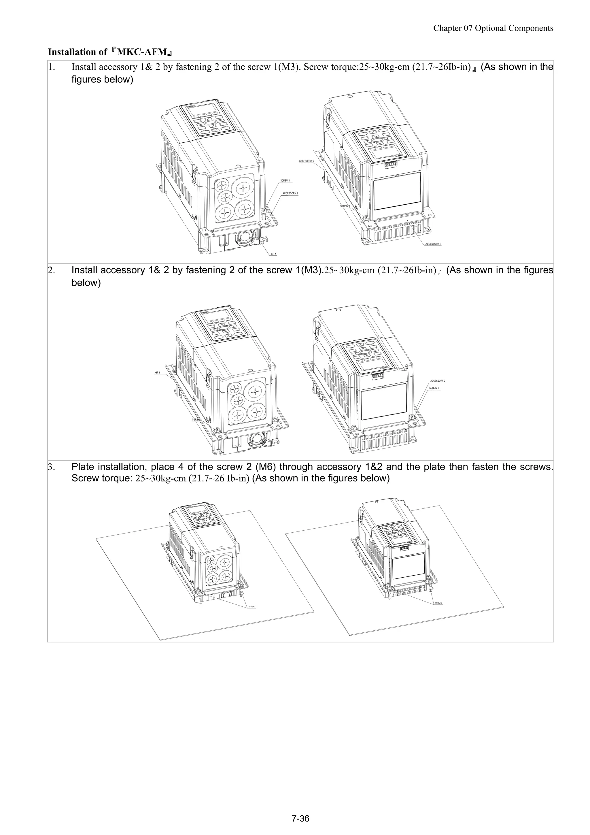 Chapter 07 Optional Components
7-36
Installation of『MKC-AFM』
1. Install accessory 1& 2 by fastening 2 of the screw 1(M3). Screw torque:25~30kg-cm (21.7~26Ib-in)』(As shown in the
figures below)
2. Install accessory 1& 2 by fastening 2 of the screw 1(M3).25~30kg-cm (21.7~26Ib-in)』(As shown in the figures
below)
3. Plate installation, place 4 of the screw 2 (M6) through accessory 1&2 and the plate then fasten the screws.
Screw torque: 25~30kg-cm (21.7~26 Ib-in) (As shown in the figures below)
 