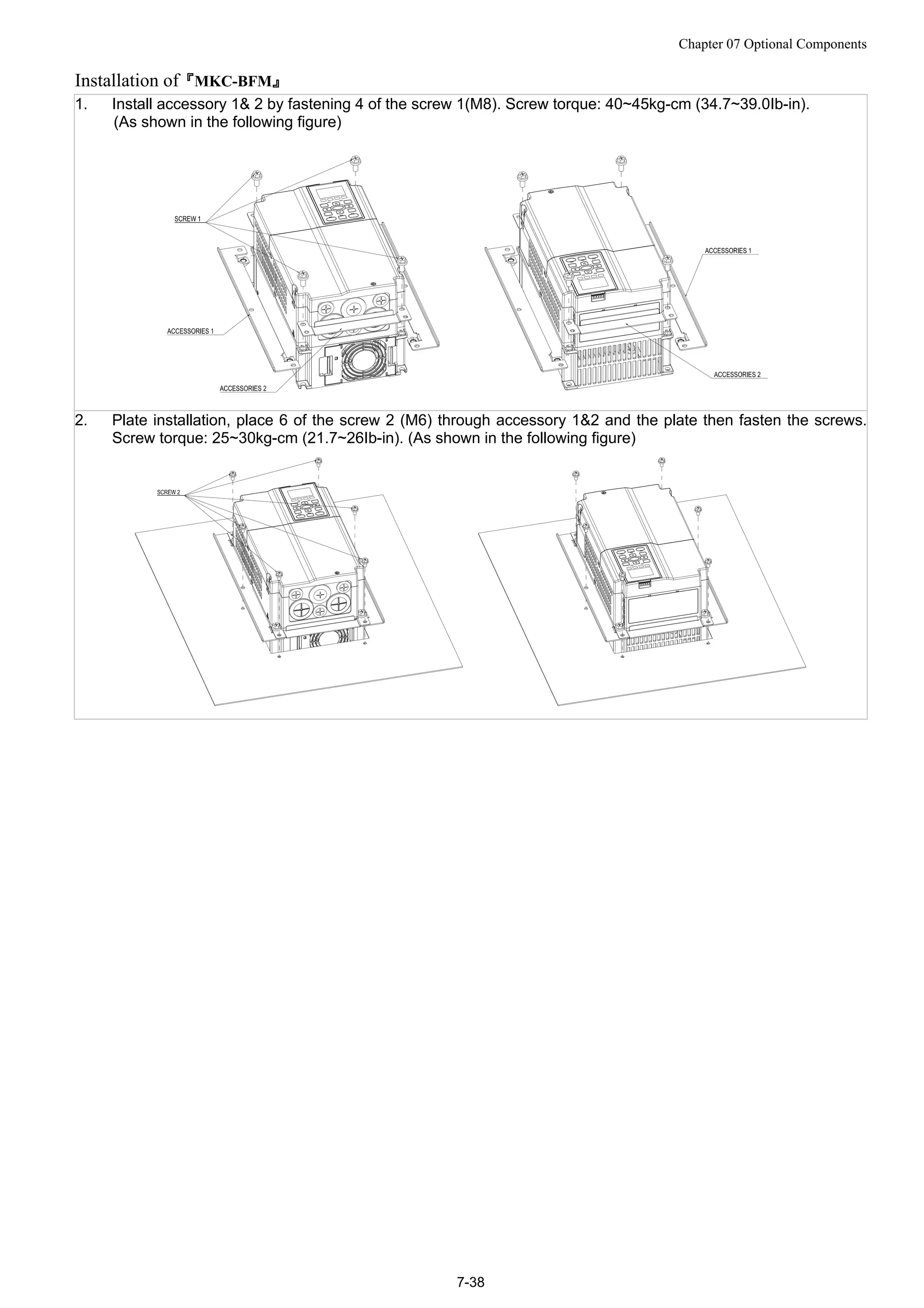 Chapter 07 Optional Components
7-38
Installation of『MKC-BFM』
1. Install accessory 1& 2 by fastening 4 of the screw 1(M8). Screw torque: 40~45kg-cm (34.7~39.0Ib-in).
(As shown in the following figure)
2. Plate installation, place 6 of the screw 2 (M6) through accessory 1&2 and the plate then fasten the screws.
Screw torque: 25~30kg-cm (21.7~26Ib-in). (As shown in the following figure)
 