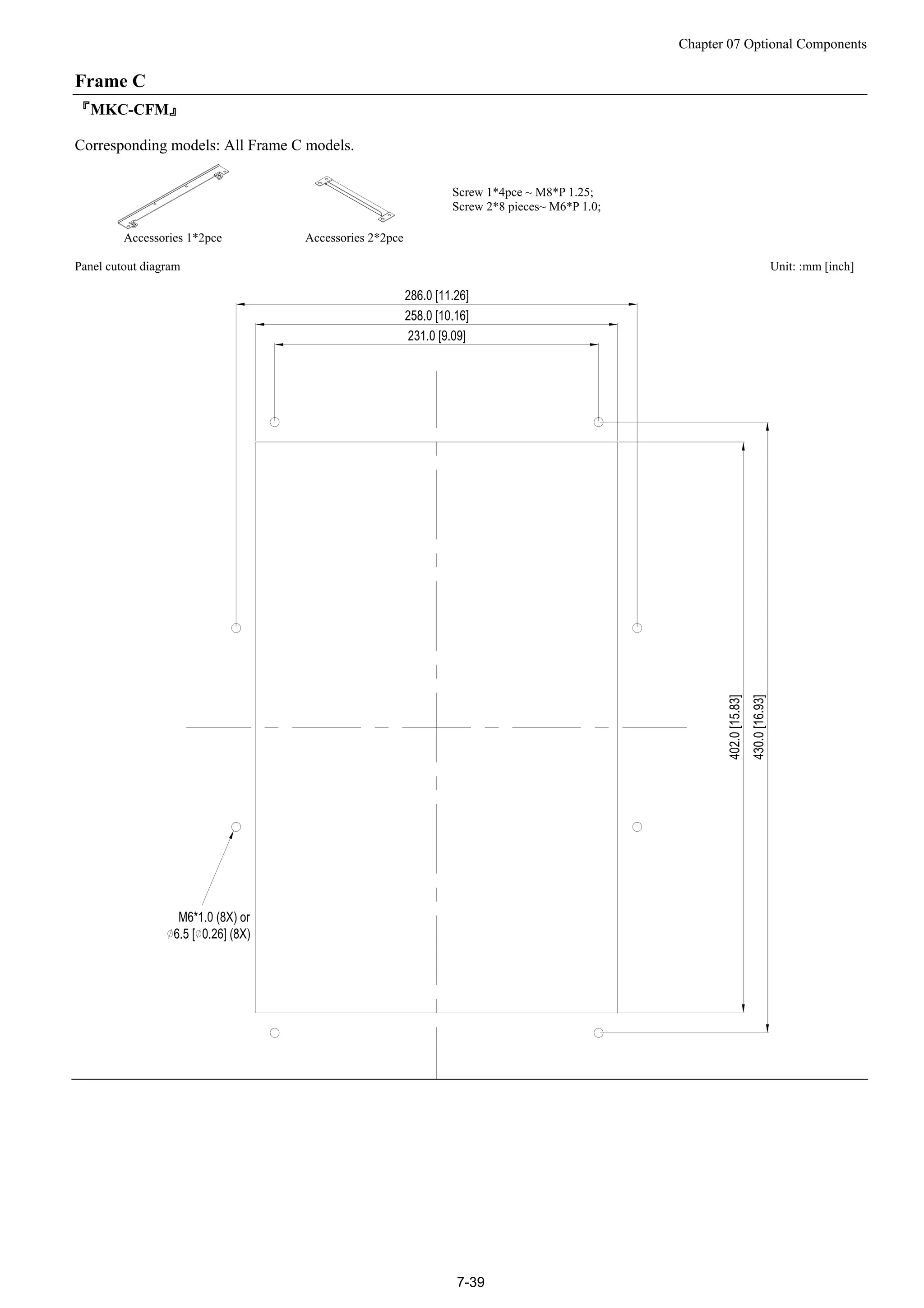 Chapter 07 Optional Components
7-39
Frame C
『MKC-CFM』
Corresponding models: All Frame C models.
Accessories 1*2pce Accessories 2*2pce
Screw 1*4pce ~ M8*P 1.25;
Screw 2*8 pieces~ M6*P 1.0;
Panel cutout diagram Unit: :mm [inch]
 