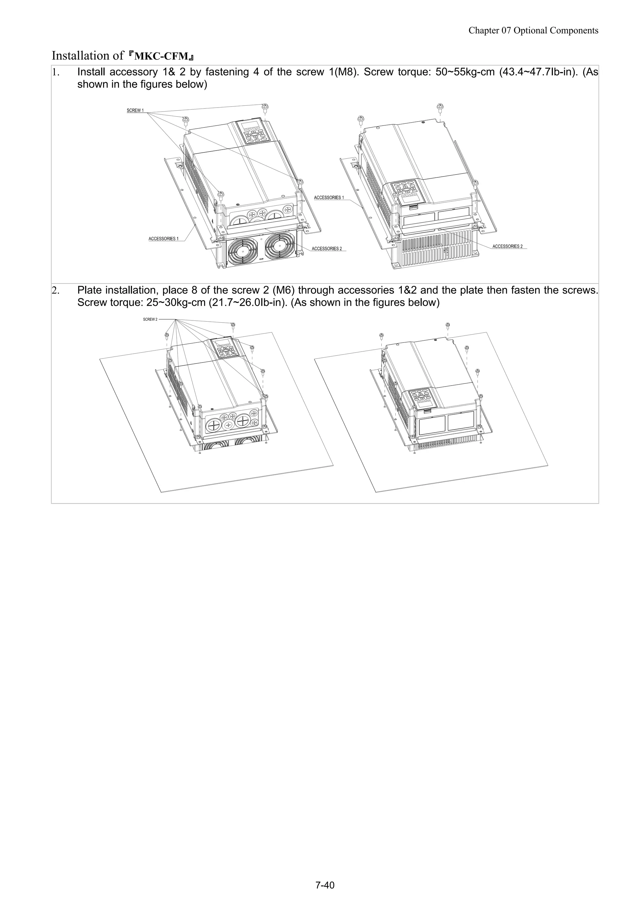 Chapter 07 Optional Components
7-40
Installation of『MKC-CFM』
1. Install accessory 1& 2 by fastening 4 of the screw 1(M8). Screw torque: 50~55kg-cm (43.4~47.7Ib-in). (As
shown in the figures below)
2. Plate installation, place 8 of the screw 2 (M6) through accessories 1&2 and the plate then fasten the screws.
Screw torque: 25~30kg-cm (21.7~26.0Ib-in). (As shown in the figures below)
 