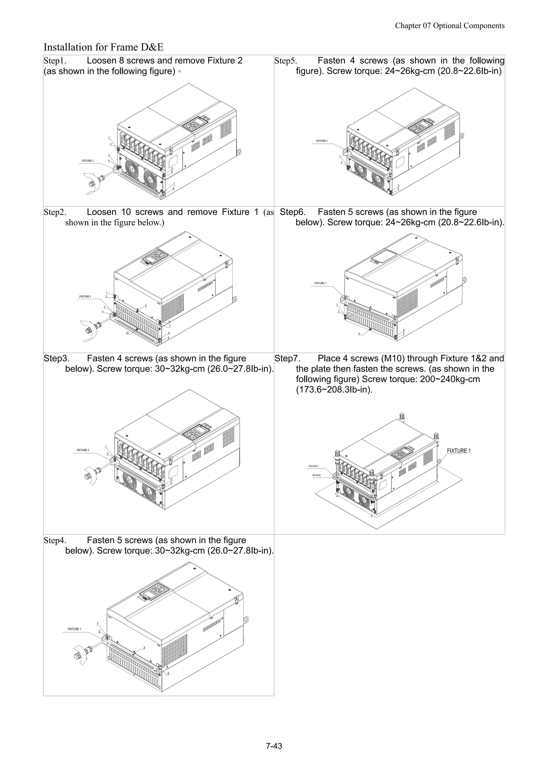 Chapter 07 Optional Components
7-43
Installation for Frame D&E
Step1. Loosen 8 screws and remove Fixture 2
(as shown in the following figure)。
Step5. Fasten 4 screws (as shown in the following
figure). Screw torque: 24~26kg-cm (20.8~22.6Ib-in)
Step2. Loosen 10 screws and remove Fixture 1 (as
shown in the figure below.)
Step6. Fasten 5 screws (as shown in the figure
below). Screw torque: 24~26kg-cm (20.8~22.6Ib-in).
Step3. Fasten 4 screws (as shown in the figure
below). Screw torque: 30~32kg-cm (26.0~27.8Ib-in).
Step7. Place 4 screws (M10) through Fixture 1&2 and
the plate then fasten the screws. (as shown in the
following figure) Screw torque: 200~240kg-cm
(173.6~208.3Ib-in).
Step4. Fasten 5 screws (as shown in the figure
below). Screw torque: 30~32kg-cm (26.0~27.8Ib-in).
 