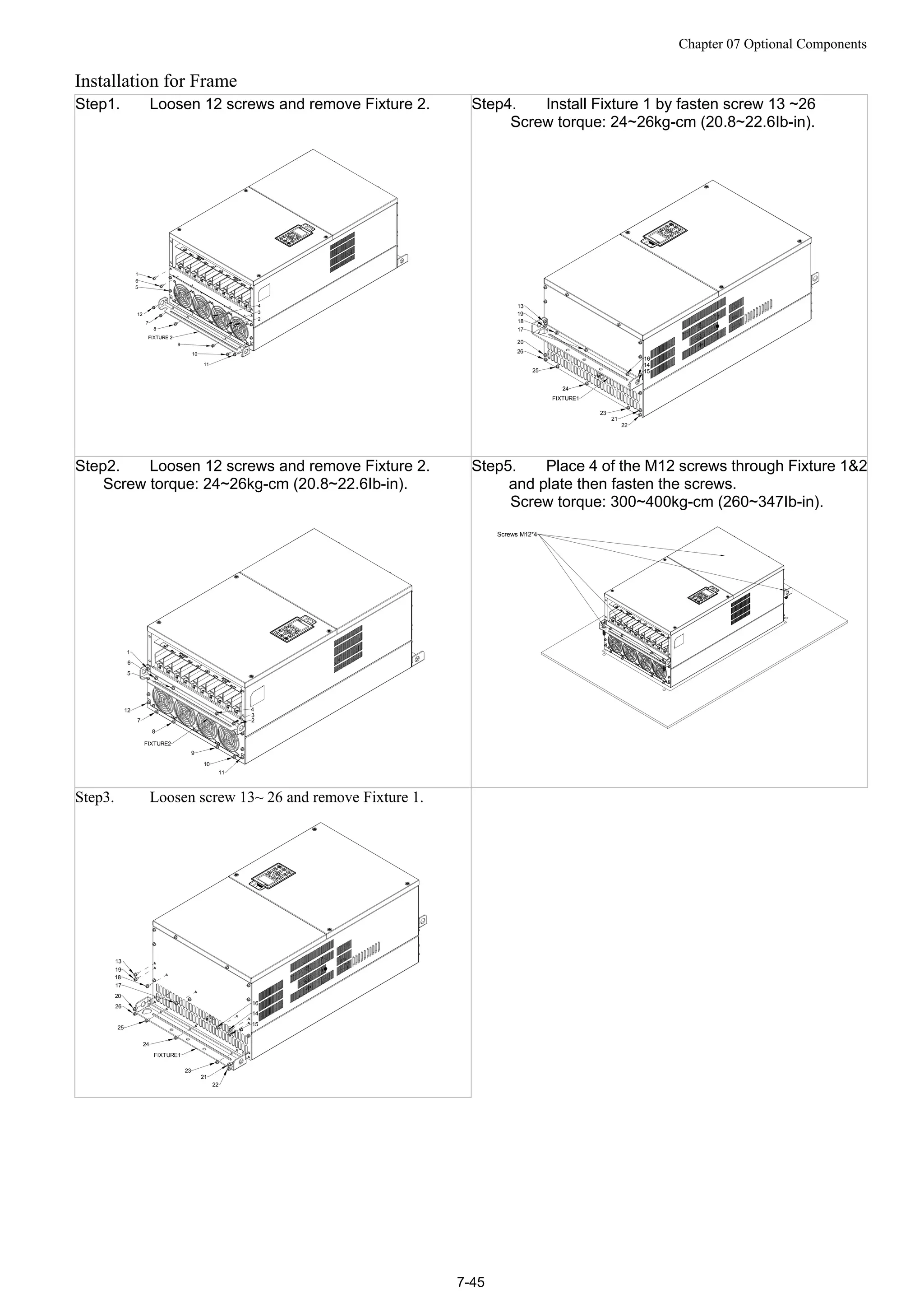 Chapter 07 Optional Components
7-45
Installation for Frame
Step1. Loosen 12 screws and remove Fixture 2.
1
2
3
4
6
5
12
7
8
9
10
11
FIXTURE 2
Step4. Install Fixture 1 by fasten screw 13 ~26
Screw torque: 24~26kg-cm (20.8~22.6Ib-in).
13
19
18
17
20
26
25
24
FIXTURE1
23
21
22
14
15
16
Step2. Loosen 12 screws and remove Fixture 2.
Screw torque: 24~26kg-cm (20.8~22.6Ib-in).
1
6
5
12
7
8
FIXTURE2
9
10
11
2
3
4
Step5. Place 4 of the M12 screws through Fixture 1&2
and plate then fasten the screws.
Screw torque: 300~400kg-cm (260~347Ib-in).
Screws M12*4
Step3. Loosen screw 13~ 26 and remove Fixture 1.
13
19
18
17
14
15
16
20
26
25
21
22
23
24
FIXTURE1
 
