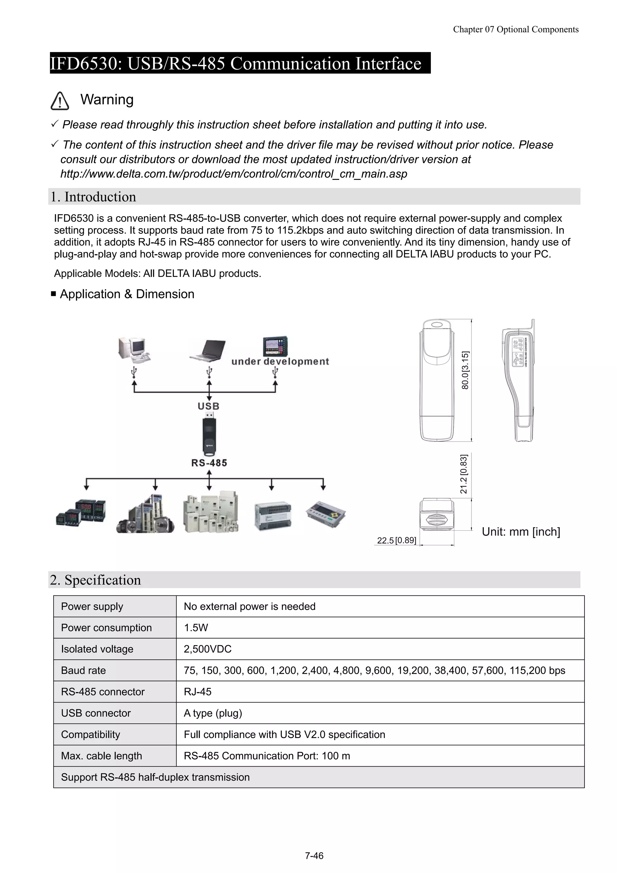 Chapter 07 Optional Components
7-46
IFD6530: USB/RS-485 Communication Interface
Warning
 Please read throughly this instruction sheet before installation and putting it into use.
 The content of this instruction sheet and the driver file may be revised without prior notice. Please
consult our distributors or download the most updated instruction/driver version at
http://www.delta.com.tw/product/em/control/cm/control_cm_main.asp
1. Introduction
IFD6530 is a convenient RS-485-to-USB converter, which does not require external power-supply and complex
setting process. It supports baud rate from 75 to 115.2kbps and auto switching direction of data transmission. In
addition, it adopts RJ-45 in RS-485 connector for users to wire conveniently. And its tiny dimension, handy use of
plug-and-play and hot-swap provide more conveniences for connecting all DELTA IABU products to your PC.
Applicable Models: All DELTA IABU products.
 Application & Dimension
2. Specification
Power supply No external power is needed
Power consumption 1.5W
Isolated voltage 2,500VDC
Baud rate 75, 150, 300, 600, 1,200, 2,400, 4,800, 9,600, 19,200, 38,400, 57,600, 115,200 bps
RS-485 connector RJ-45
USB connector A type (plug)
Compatibility Full compliance with USB V2.0 specification
Max. cable length RS-485 Communication Port: 100 m
Support RS-485 half-duplex transmission
 