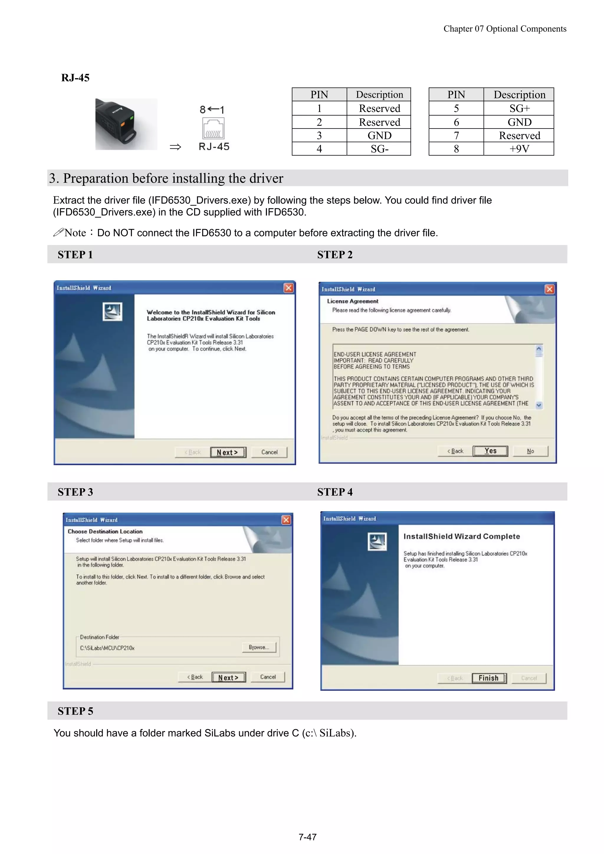 Chapter 07 Optional Components
7-47
RJ-45

PIN Description PIN Description
1 Reserved 5 SG+
2 Reserved 6 GND
3 GND 7 Reserved
4 SG- 8 +9V
3. Preparation before installing the driver
Extract the driver file (IFD6530_Drivers.exe) by following the steps below. You could find driver file
(IFD6530_Drivers.exe) in the CD supplied with IFD6530.
Note：Do NOT connect the IFD6530 to a computer before extracting the driver file.
STEP 1 STEP 2
STEP 3 STEP 4
STEP 5
You should have a folder marked SiLabs under drive C (c: SiLabs).
 