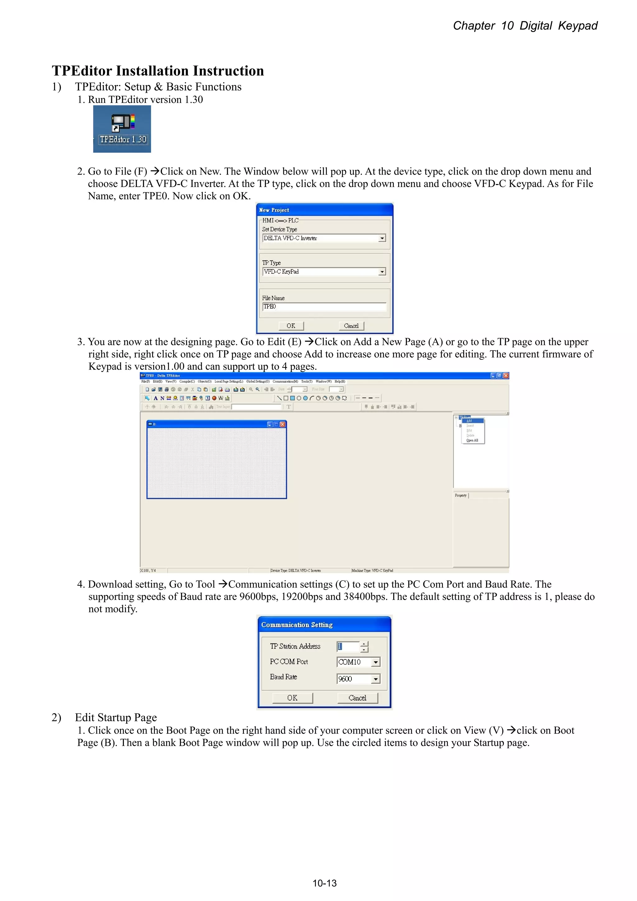 Chapter 10 Digital Keypad
10-13
TPEditor Installation Instruction
1) TPEditor: Setup & Basic Functions
1. Run TPEditor version 1.30
2. Go to File (F) Click on New. The Window below will pop up. At the device type, click on the drop down menu and
choose DELTA VFD-C Inverter. At the TP type, click on the drop down menu and choose VFD-C Keypad. As for File
Name, enter TPE0. Now click on OK.
3. You are now at the designing page. Go to Edit (E) Click on Add a New Page (A) or go to the TP page on the upper
right side, right click once on TP page and choose Add to increase one more page for editing. The current firmware of
Keypad is version1.00 and can support up to 4 pages.
4. Download setting, Go to Tool Communication settings (C) to set up the PC Com Port and Baud Rate. The
supporting speeds of Baud rate are 9600bps, 19200bps and 38400bps. The default setting of TP address is 1, please do
not modify.
2) Edit Startup Page
1. Click once on the Boot Page on the right hand side of your computer screen or click on View (V) click on Boot
Page (B). Then a blank Boot Page window will pop up. Use the circled items to design your Startup page.
 