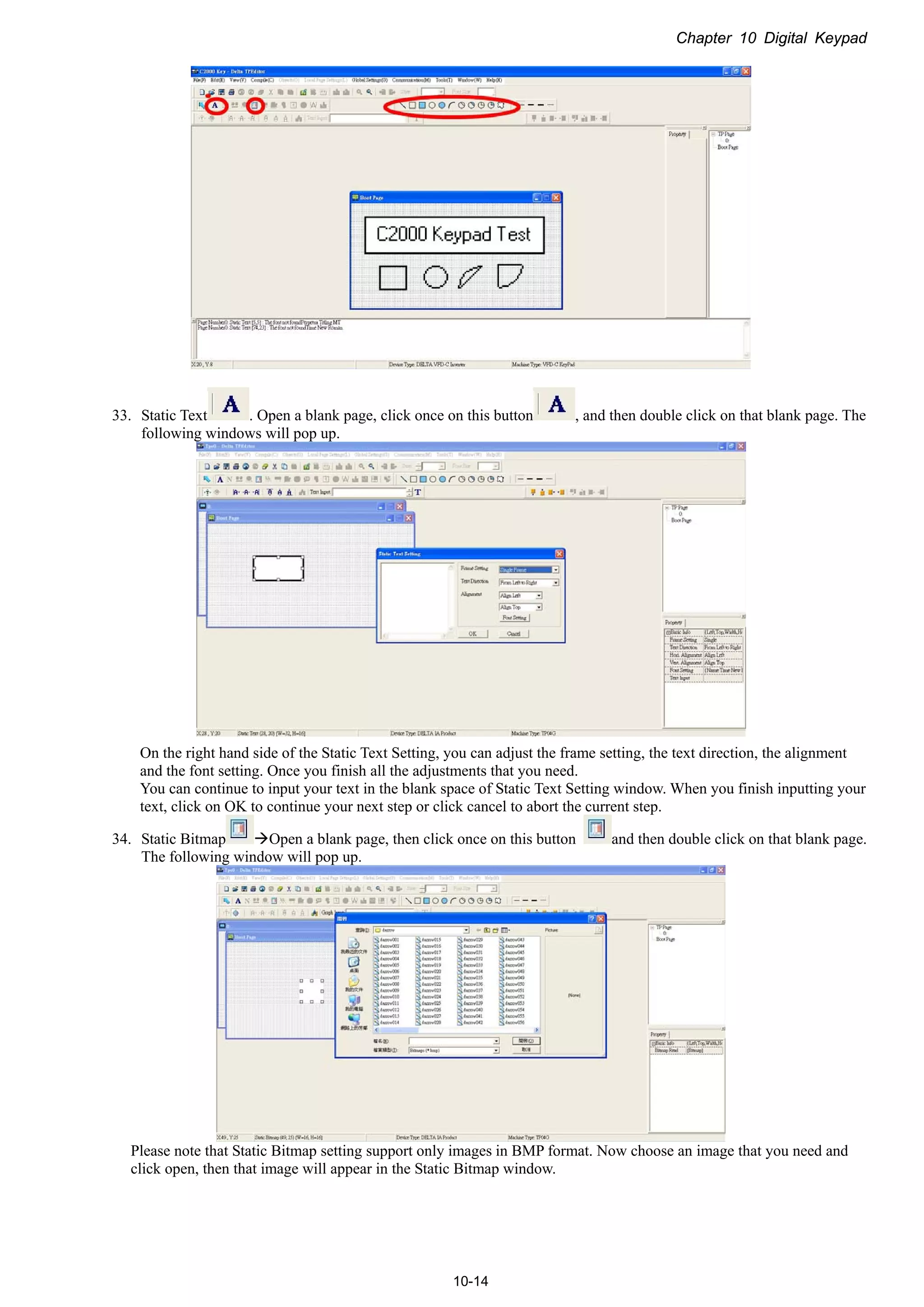 Chapter 10 Digital Keypad
10-14
33. Static Text . Open a blank page, click once on this button , and then double click on that blank page. The
following windows will pop up.
On the right hand side of the Static Text Setting, you can adjust the frame setting, the text direction, the alignment
and the font setting. Once you finish all the adjustments that you need.
You can continue to input your text in the blank space of Static Text Setting window. When you finish inputting your
text, click on OK to continue your next step or click cancel to abort the current step.
34. Static Bitmap Open a blank page, then click once on this button and then double click on that blank page.
The following window will pop up.
Please note that Static Bitmap setting support only images in BMP format. Now choose an image that you need and
click open, then that image will appear in the Static Bitmap window.
 