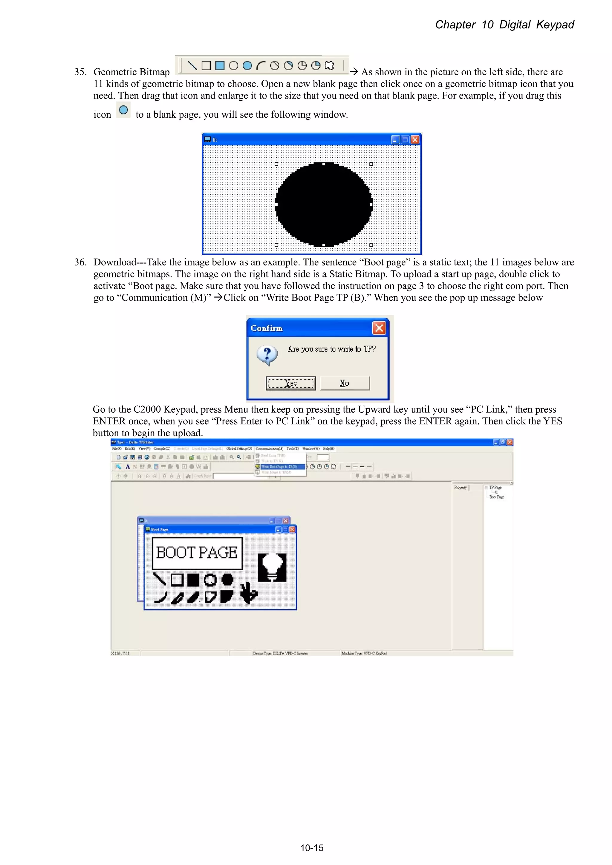 Chapter 10 Digital Keypad
10-15
35. Geometric Bitmap  As shown in the picture on the left side, there are
11 kinds of geometric bitmap to choose. Open a new blank page then click once on a geometric bitmap icon that you
need. Then drag that icon and enlarge it to the size that you need on that blank page. For example, if you drag this
icon to a blank page, you will see the following window.
36. Download---Take the image below as an example. The sentence “Boot page” is a static text; the 11 images below are
geometric bitmaps. The image on the right hand side is a Static Bitmap. To upload a start up page, double click to
activate “Boot page. Make sure that you have followed the instruction on page 3 to choose the right com port. Then
go to “Communication (M)” Click on “Write Boot Page TP (B).” When you see the pop up message below
Go to the C2000 Keypad, press Menu then keep on pressing the Upward key until you see “PC Link,” then press
ENTER once, when you see “Press Enter to PC Link” on the keypad, press the ENTER again. Then click the YES
button to begin the upload.
 