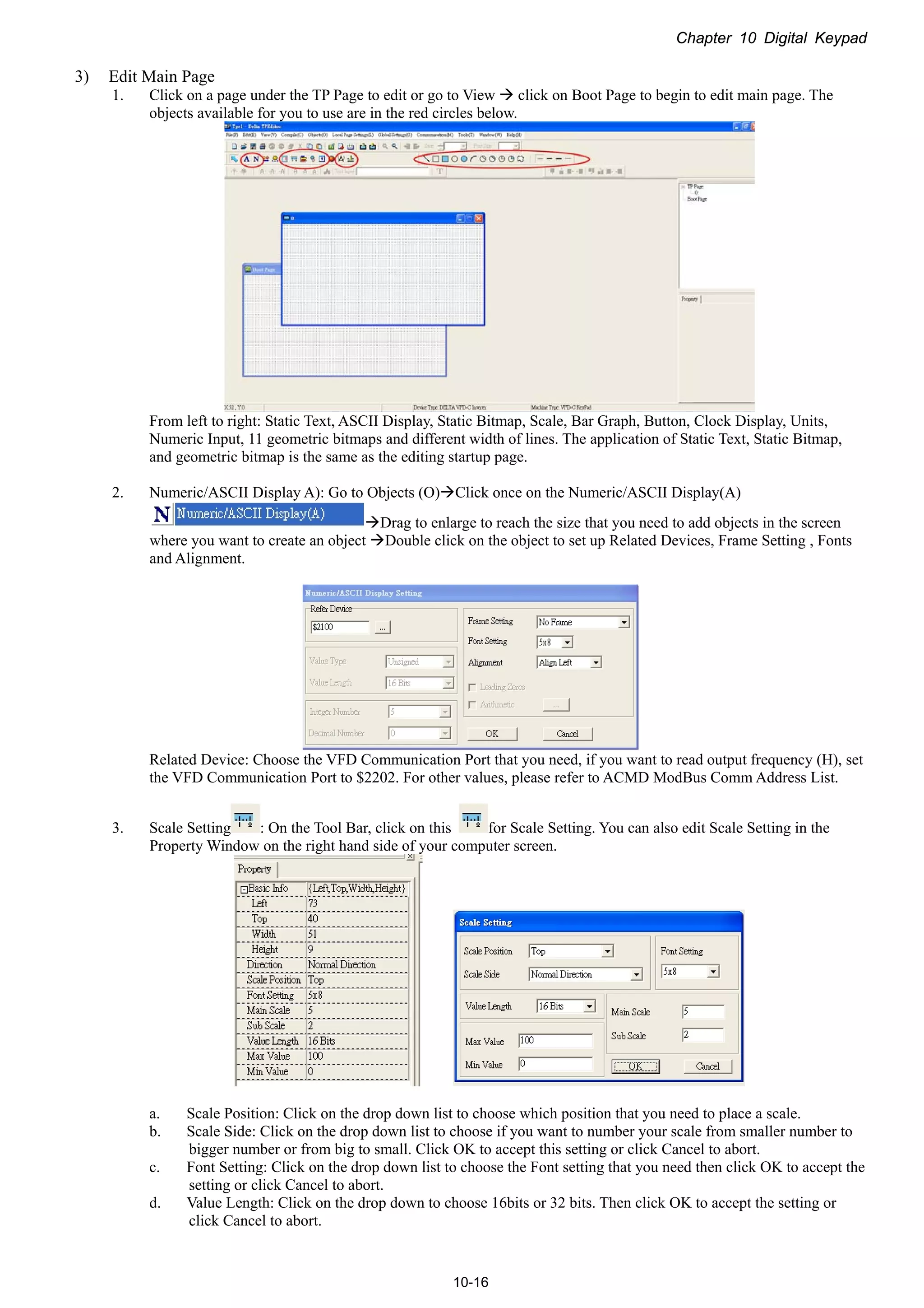 Chapter 10 Digital Keypad
10-16
3) Edit Main Page
1. Click on a page under the TP Page to edit or go to View  click on Boot Page to begin to edit main page. The
objects available for you to use are in the red circles below.
From left to right: Static Text, ASCII Display, Static Bitmap, Scale, Bar Graph, Button, Clock Display, Units,
Numeric Input, 11 geometric bitmaps and different width of lines. The application of Static Text, Static Bitmap,
and geometric bitmap is the same as the editing startup page.
2. Numeric/ASCII Display A): Go to Objects (O)Click once on the Numeric/ASCII Display(A)
Drag to enlarge to reach the size that you need to add objects in the screen
where you want to create an object Double click on the object to set up Related Devices, Frame Setting , Fonts
and Alignment.
Related Device: Choose the VFD Communication Port that you need, if you want to read output frequency (H), set
the VFD Communication Port to $2202. For other values, please refer to ACMD ModBus Comm Address List.
3. Scale Setting : On the Tool Bar, click on this for Scale Setting. You can also edit Scale Setting in the
Property Window on the right hand side of your computer screen.
a. Scale Position: Click on the drop down list to choose which position that you need to place a scale.
b. Scale Side: Click on the drop down list to choose if you want to number your scale from smaller number to
bigger number or from big to small. Click OK to accept this setting or click Cancel to abort.
c. Font Setting: Click on the drop down list to choose the Font setting that you need then click OK to accept the
setting or click Cancel to abort.
d. Value Length: Click on the drop down to choose 16bits or 32 bits. Then click OK to accept the setting or
click Cancel to abort.
 
