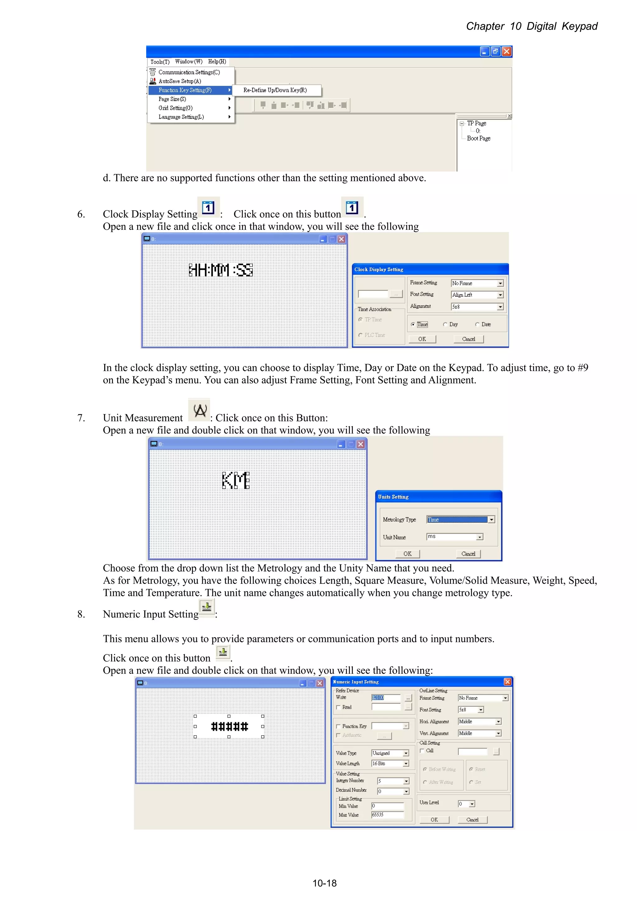 Chapter 10 Digital Keypad
10-18
d. There are no supported functions other than the setting mentioned above.
6. Clock Display Setting : Click once on this button .
Open a new file and click once in that window, you will see the following
In the clock display setting, you can choose to display Time, Day or Date on the Keypad. To adjust time, go to #9
on the Keypad’s menu. You can also adjust Frame Setting, Font Setting and Alignment.
7. Unit Measurement : Click once on this Button:
Open a new file and double click on that window, you will see the following
Choose from the drop down list the Metrology and the Unity Name that you need.
As for Metrology, you have the following choices Length, Square Measure, Volume/Solid Measure, Weight, Speed,
Time and Temperature. The unit name changes automatically when you change metrology type.
8. Numeric Input Setting :
This menu allows you to provide parameters or communication ports and to input numbers.
Click once on this button .
Open a new file and double click on that window, you will see the following:
 