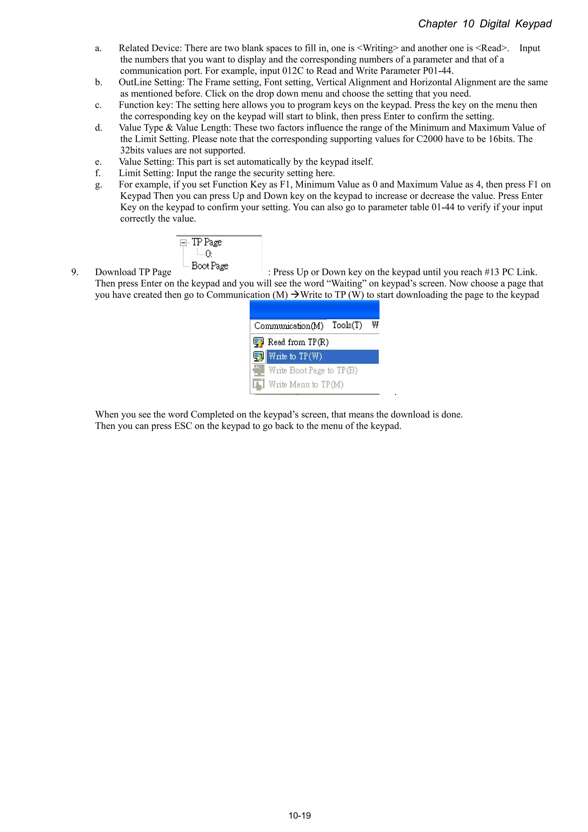 Chapter 10 Digital Keypad
10-19
a. Related Device: There are two blank spaces to fill in, one is <Writing> and another one is <Read>. Input
the numbers that you want to display and the corresponding numbers of a parameter and that of a
communication port. For example, input 012C to Read and Write Parameter P01-44.
b. OutLine Setting: The Frame setting, Font setting, Vertical Alignment and Horizontal Alignment are the same
as mentioned before. Click on the drop down menu and choose the setting that you need.
c. Function key: The setting here allows you to program keys on the keypad. Press the key on the menu then
the corresponding key on the keypad will start to blink, then press Enter to confirm the setting.
d. Value Type & Value Length: These two factors influence the range of the Minimum and Maximum Value of
the Limit Setting. Please note that the corresponding supporting values for C2000 have to be 16bits. The
32bits values are not supported.
e. Value Setting: This part is set automatically by the keypad itself.
f. Limit Setting: Input the range the security setting here.
g. For example, if you set Function Key as F1, Minimum Value as 0 and Maximum Value as 4, then press F1 on
Keypad Then you can press Up and Down key on the keypad to increase or decrease the value. Press Enter
Key on the keypad to confirm your setting. You can also go to parameter table 01-44 to verify if your input
correctly the value.
9. Download TP Page : Press Up or Down key on the keypad until you reach #13 PC Link.
Then press Enter on the keypad and you will see the word “Waiting” on keypad’s screen. Now choose a page that
you have created then go to Communication (M) Write to TP (W) to start downloading the page to the keypad
.
When you see the word Completed on the keypad’s screen, that means the download is done.
Then you can press ESC on the keypad to go back to the menu of the keypad.
 