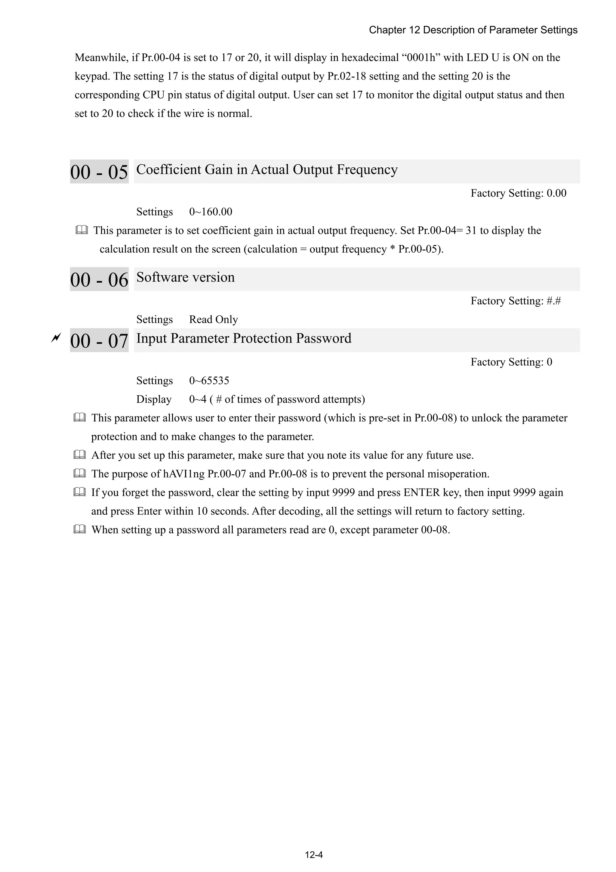 Chapter 12 Description of Parameter Settings
12-4
Meanwhile, if Pr.00-04 is set to 17 or 20, it will display in hexadecimal “0001h” with LED U is ON on the
keypad. The setting 17 is the status of digital output by Pr.02-18 setting and the setting 20 is the
corresponding CPU pin status of digital output. User can set 17 to monitor the digital output status and then
set to 20 to check if the wire is normal.
00 - 05 Coefficient Gain in Actual Output Frequency
Factory Setting: 0.00
Settings 0~160.00
 This parameter is to set coefficient gain in actual output frequency. Set Pr.00-04= 31 to display the
calculation result on the screen (calculation = output frequency * Pr.00-05).
00 - 06 Software version
Factory Setting: #.#
Settings Read Only

00 - 07 Input Parameter Protection Password
Factory Setting: 0
Settings 0~65535
Display 0~4 ( # of times of password attempts)
 This parameter allows user to enter their password (which is pre-set in Pr.00-08) to unlock the parameter
protection and to make changes to the parameter.
 After you set up this parameter, make sure that you note its value for any future use.
 The purpose of hAVI1ng Pr.00-07 and Pr.00-08 is to prevent the personal misoperation.
 If you forget the password, clear the setting by input 9999 and press ENTER key, then input 9999 again
and press Enter within 10 seconds. After decoding, all the settings will return to factory setting.
 When setting up a password all parameters read are 0, except parameter 00-08.
 