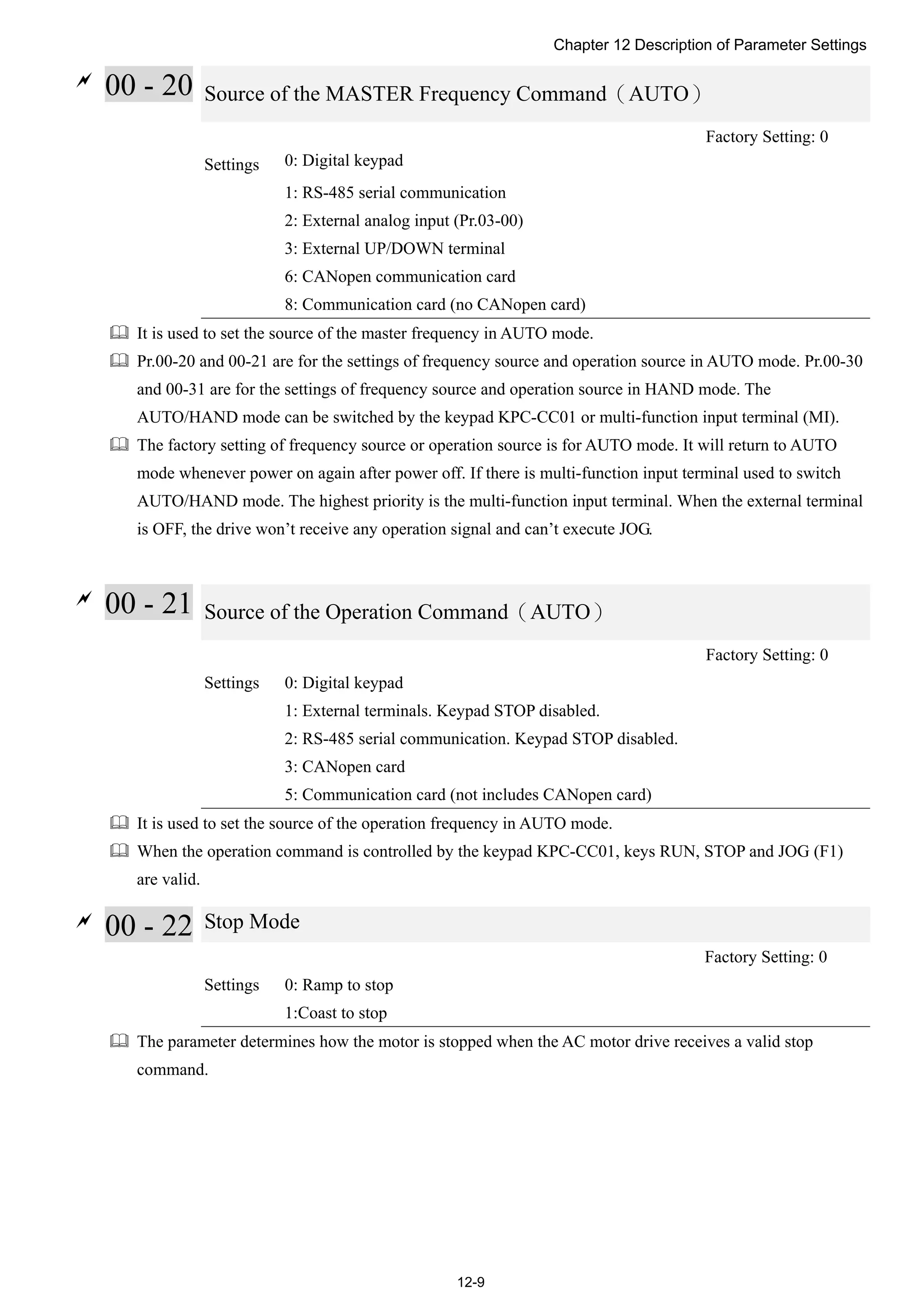 Chapter 12 Description of Parameter Settings
12-9

00 - 20 Source of the MASTER Frequency Command（AUTO）
Factory Setting: 0
Settings 0: Digital keypad
1: RS-485 serial communication
2: External analog input (Pr.03-00)
3: External UP/DOWN terminal
6: CANopen communication card
8: Communication card (no CANopen card)
 It is used to set the source of the master frequency in AUTO mode.
 Pr.00-20 and 00-21 are for the settings of frequency source and operation source in AUTO mode. Pr.00-30
and 00-31 are for the settings of frequency source and operation source in HAND mode. The
AUTO/HAND mode can be switched by the keypad KPC-CC01 or multi-function input terminal (MI).
 The factory setting of frequency source or operation source is for AUTO mode. It will return to AUTO
mode whenever power on again after power off. If there is multi-function input terminal used to switch
AUTO/HAND mode. The highest priority is the multi-function input terminal. When the external terminal
is OFF, the drive won’t receive any operation signal and can’t execute JOG.

00 - 21 Source of the Operation Command（AUTO）
Factory Setting: 0
Settings 0: Digital keypad
1: External terminals. Keypad STOP disabled.
2: RS-485 serial communication. Keypad STOP disabled.
3: CANopen card
5: Communication card (not includes CANopen card)
 It is used to set the source of the operation frequency in AUTO mode.
 When the operation command is controlled by the keypad KPC-CC01, keys RUN, STOP and JOG (F1)
are valid.

00 - 22 Stop Mode
Factory Setting: 0
Settings 0: Ramp to stop
1:Coast to stop
 The parameter determines how the motor is stopped when the AC motor drive receives a valid stop
command.
 