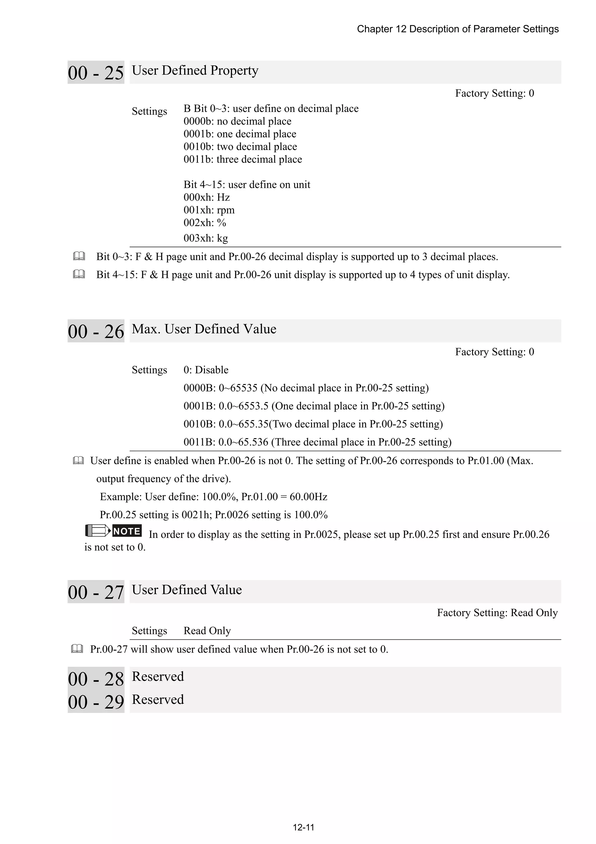 Chapter 12 Description of Parameter Settings
12-11
00 - 25 User Defined Property
Factory Setting: 0
Settings B Bit 0~3: user define on decimal place
0000b: no decimal place
0001b: one decimal place
0010b: two decimal place
0011b: three decimal place
Bit 4~15: user define on unit
000xh: Hz
001xh: rpm
002xh: %
003xh: kg
 Bit 0~3: F & H page unit and Pr.00-26 decimal display is supported up to 3 decimal places.
 Bit 4~15: F & H page unit and Pr.00-26 unit display is supported up to 4 types of unit display.
00 - 26 Max. User Defined Value
Factory Setting: 0
Settings 0: Disable
0000B: 0~65535 (No decimal place in Pr.00-25 setting)
0001B: 0.0~6553.5 (One decimal place in Pr.00-25 setting)
0010B: 0.0~655.35(Two decimal place in Pr.00-25 setting)
0011B: 0.0~65.536 (Three decimal place in Pr.00-25 setting)
 User define is enabled when Pr.00-26 is not 0. The setting of Pr.00-26 corresponds to Pr.01.00 (Max.
output frequency of the drive).
Example: User define: 100.0%, Pr.01.00 = 60.00Hz
Pr.00.25 setting is 0021h; Pr.0026 setting is 100.0%
NOTE In order to display as the setting in Pr.0025, please set up Pr.00.25 first and ensure Pr.00.26
is not set to 0.
00 - 27 User Defined Value
Factory Setting: Read Only
Settings Read Only
 Pr.00-27 will show user defined value when Pr.00-26 is not set to 0.
00 - 28 Reserved
00 - 29 Reserved
 