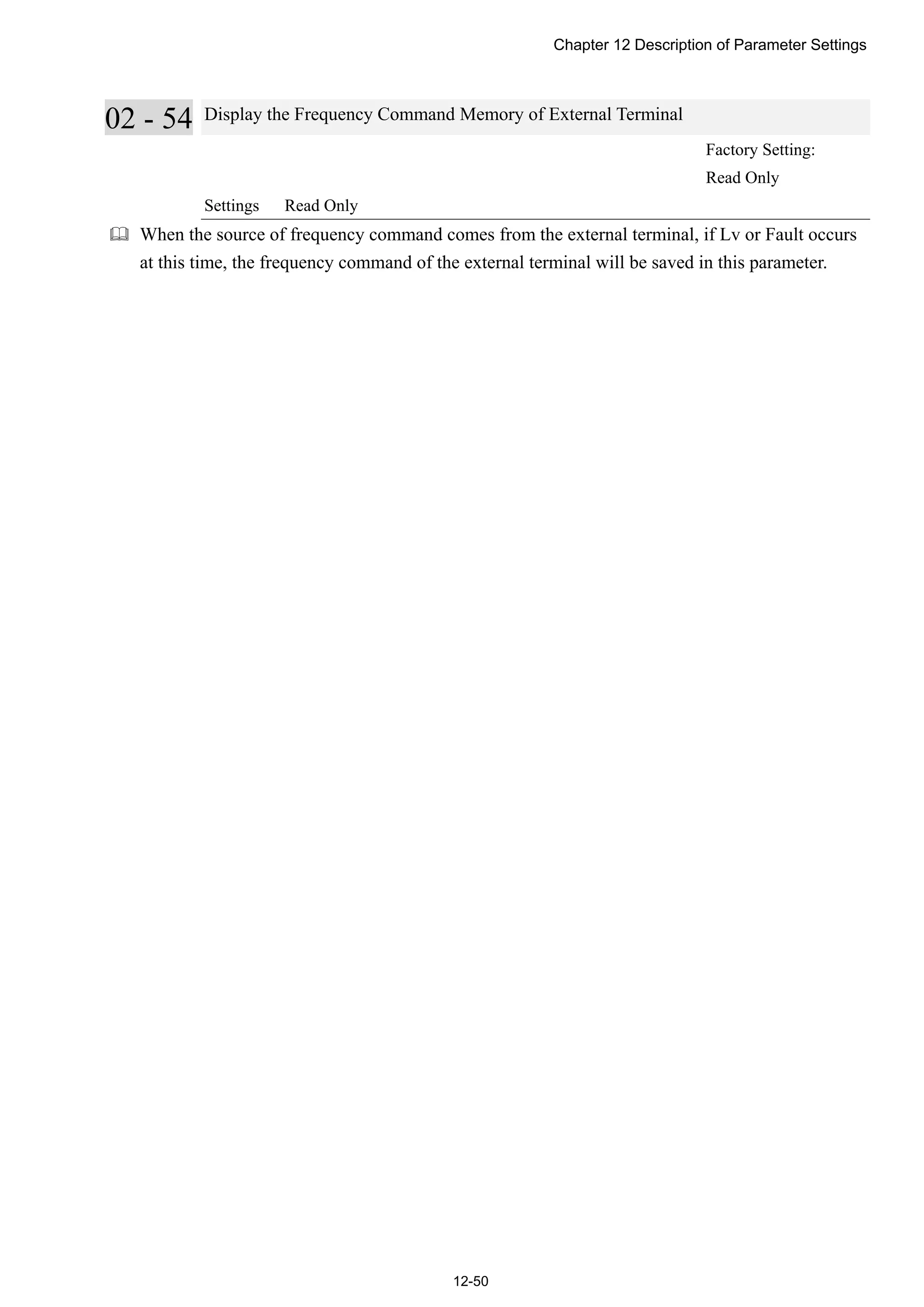 Chapter 12 Description of Parameter Settings
12-50
02 - 54 Display the Frequency Command Memory of External Terminal
Factory Setting:
Read Only
Settings Read Only
 When the source of frequency command comes from the external terminal, if Lv or Fault occurs
at this time, the frequency command of the external terminal will be saved in this parameter.
 