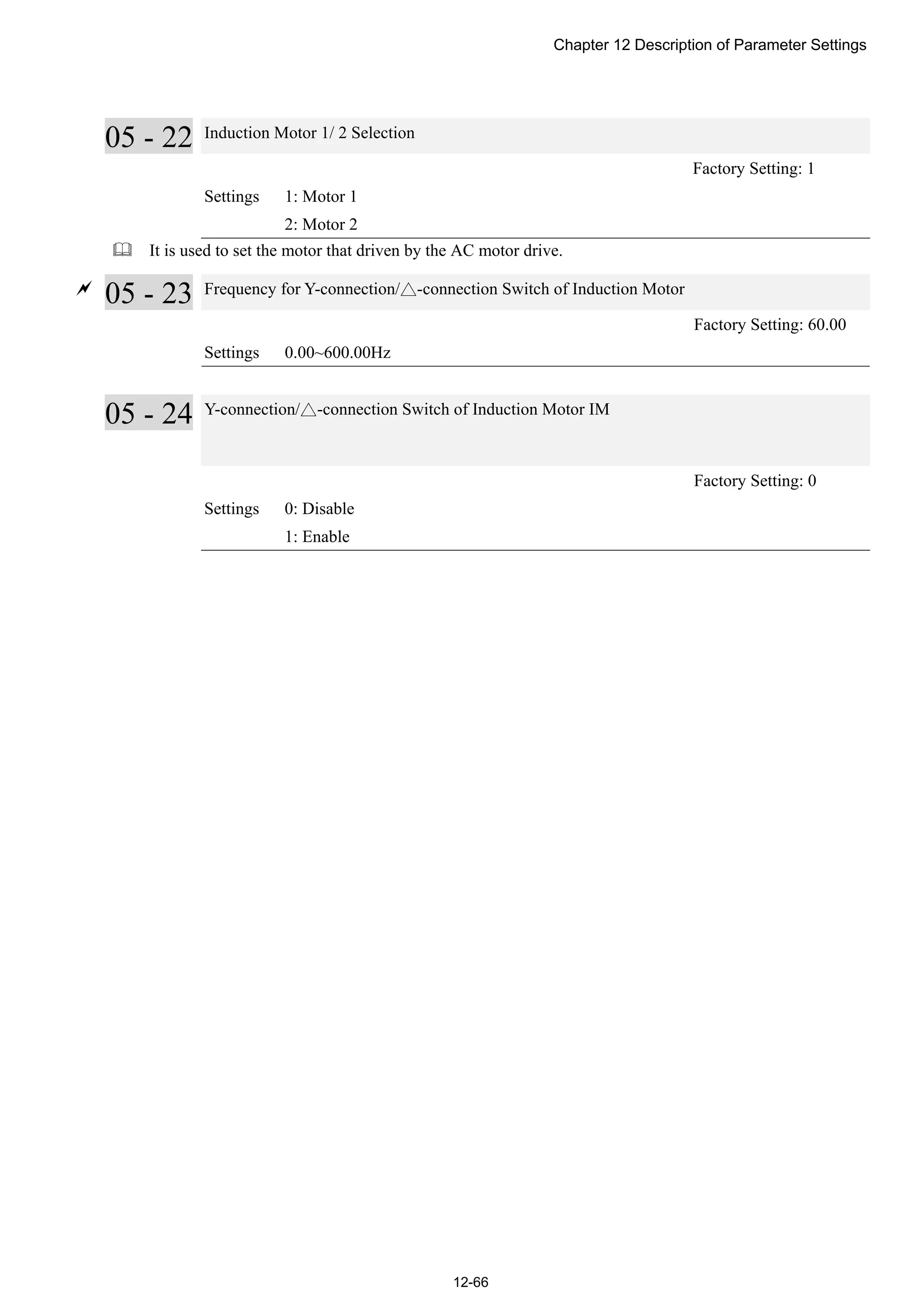 Chapter 12 Description of Parameter Settings
12-66
05 - 22 Induction Motor 1/ 2 Selection
Factory Setting: 1
Settings 1: Motor 1
2: Motor 2
 It is used to set the motor that driven by the AC motor drive.

05 - 23 Frequency for Y-connection/△-connection Switch of Induction Motor
Factory Setting: 60.00
Settings 0.00~600.00Hz
05 - 24 Y-connection/△-connection Switch of Induction Motor IM
Factory Setting: 0
Settings 0: Disable
1: Enable
 