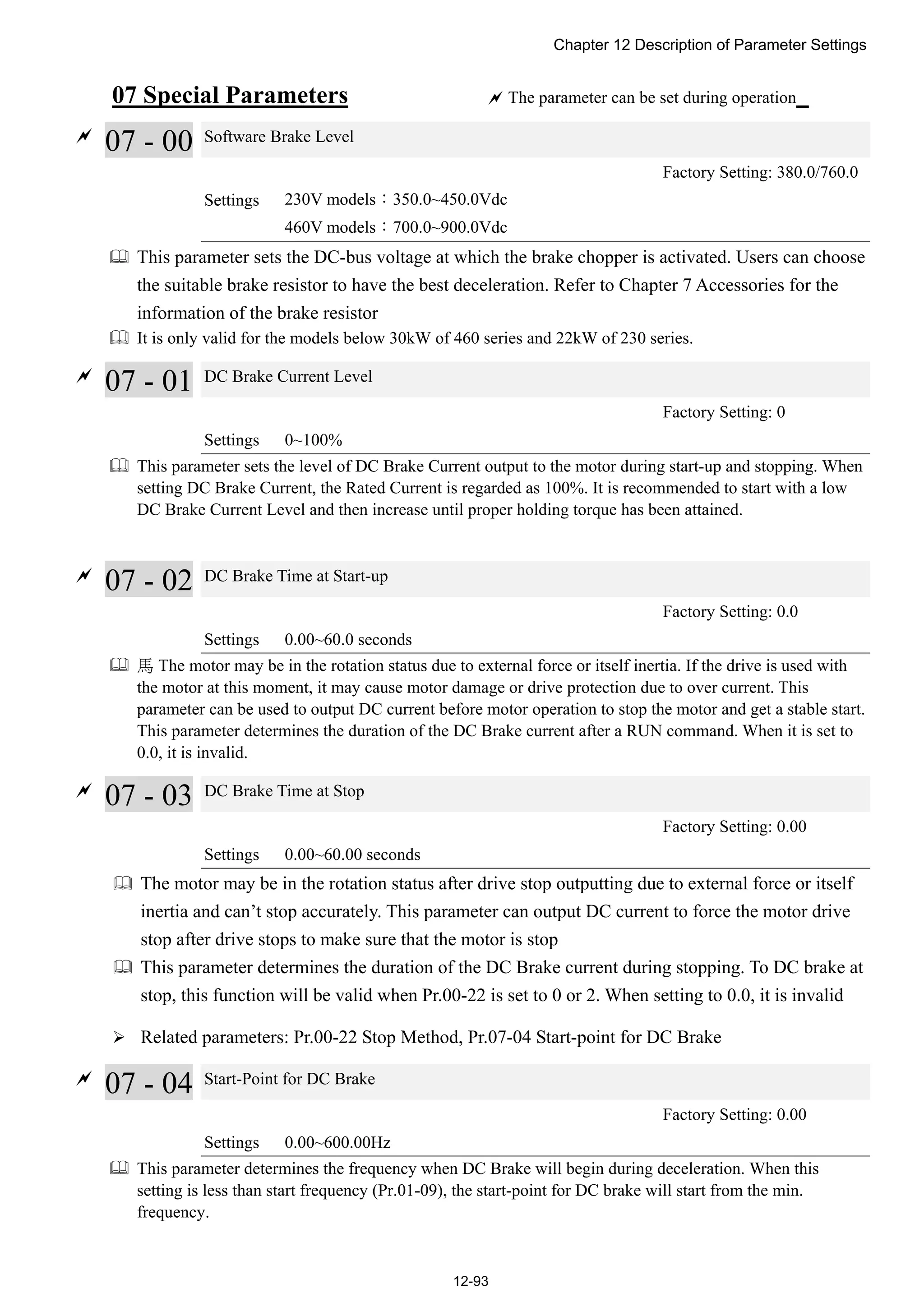 Chapter 12 Description of Parameter Settings
12-93
07 Special Parameters  The parameter can be set during operation

07 - 00 Software Brake Level
Factory Setting: 380.0/760.0
Settings 230V models：350.0~450.0Vdc
460V models：700.0~900.0Vdc
 This parameter sets the DC-bus voltage at which the brake chopper is activated. Users can choose
the suitable brake resistor to have the best deceleration. Refer to Chapter 7 Accessories for the
information of the brake resistor
 It is only valid for the models below 30kW of 460 series and 22kW of 230 series.

07 - 01 DC Brake Current Level
Factory Setting: 0
Settings 0~100%
 This parameter sets the level of DC Brake Current output to the motor during start-up and stopping. When
setting DC Brake Current, the Rated Current is regarded as 100%. It is recommended to start with a low
DC Brake Current Level and then increase until proper holding torque has been attained.

07 - 02 DC Brake Time at Start-up
Factory Setting: 0.0
Settings 0.00~60.0 seconds
 馬 The motor may be in the rotation status due to external force or itself inertia. If the drive is used with
the motor at this moment, it may cause motor damage or drive protection due to over current. This
parameter can be used to output DC current before motor operation to stop the motor and get a stable start.
This parameter determines the duration of the DC Brake current after a RUN command. When it is set to
0.0, it is invalid.

07 - 03 DC Brake Time at Stop
Factory Setting: 0.00
Settings 0.00~60.00 seconds
 The motor may be in the rotation status after drive stop outputting due to external force or itself
inertia and can’t stop accurately. This parameter can output DC current to force the motor drive
stop after drive stops to make sure that the motor is stop
 This parameter determines the duration of the DC Brake current during stopping. To DC brake at
stop, this function will be valid when Pr.00-22 is set to 0 or 2. When setting to 0.0, it is invalid
 Related parameters: Pr.00-22 Stop Method, Pr.07-04 Start-point for DC Brake

07 - 04 Start-Point for DC Brake
Factory Setting: 0.00
Settings 0.00~600.00Hz
 This parameter determines the frequency when DC Brake will begin during deceleration. When this
setting is less than start frequency (Pr.01-09), the start-point for DC brake will start from the min.
frequency.
 