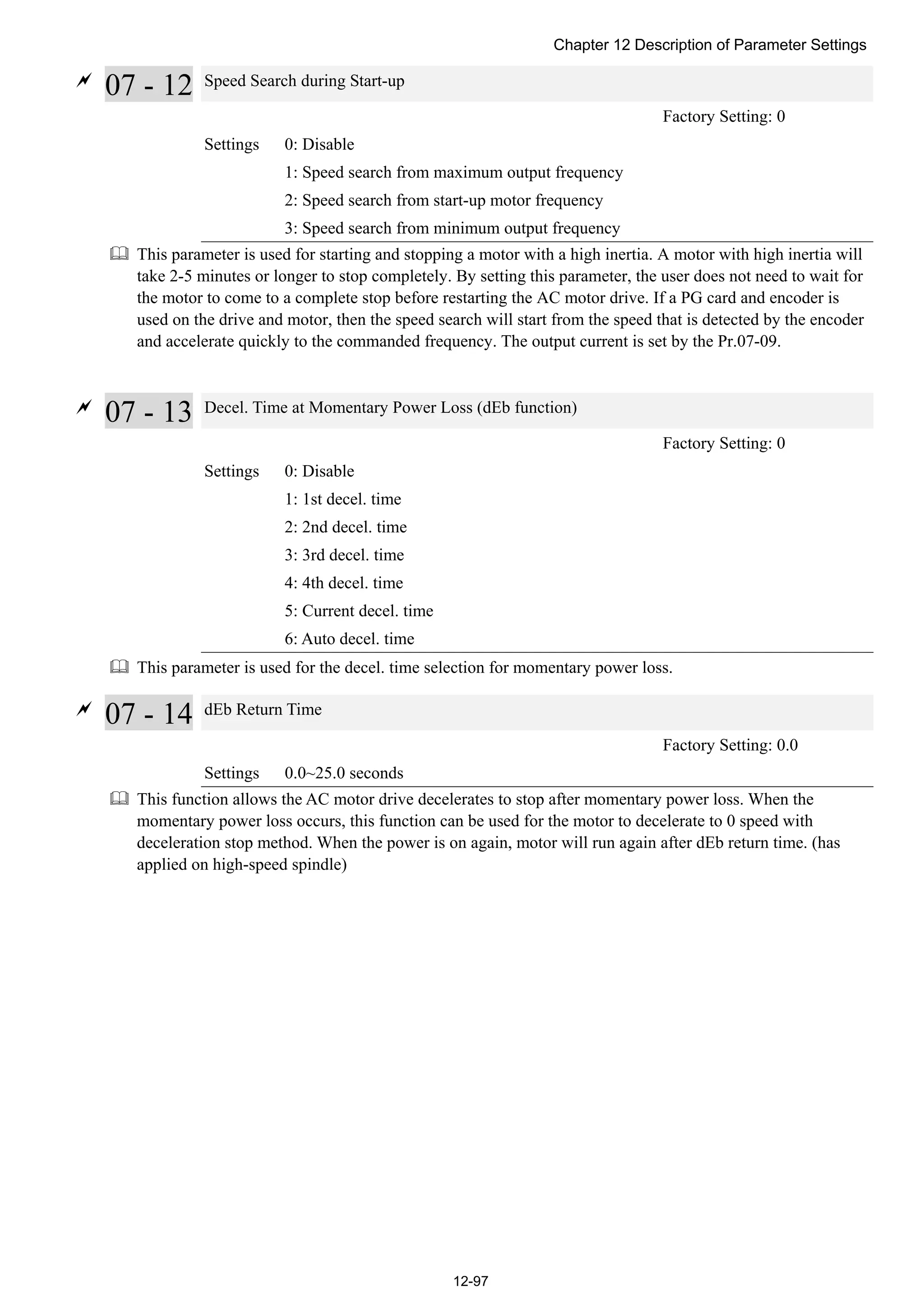 Chapter 12 Description of Parameter Settings
12-97

07 - 12 Speed Search during Start-up
Factory Setting: 0
Settings 0: Disable
1: Speed search from maximum output frequency
2: Speed search from start-up motor frequency
3: Speed search from minimum output frequency
 This parameter is used for starting and stopping a motor with a high inertia. A motor with high inertia will
take 2-5 minutes or longer to stop completely. By setting this parameter, the user does not need to wait for
the motor to come to a complete stop before restarting the AC motor drive. If a PG card and encoder is
used on the drive and motor, then the speed search will start from the speed that is detected by the encoder
and accelerate quickly to the commanded frequency. The output current is set by the Pr.07-09.

07 - 13 Decel. Time at Momentary Power Loss (dEb function)
Factory Setting: 0
Settings 0: Disable
1: 1st decel. time
2: 2nd decel. time
3: 3rd decel. time
4: 4th decel. time
5: Current decel. time
6: Auto decel. time
 This parameter is used for the decel. time selection for momentary power loss.

07 - 14 dEb Return Time
Factory Setting: 0.0
Settings 0.0~25.0 seconds
 This function allows the AC motor drive decelerates to stop after momentary power loss. When the
momentary power loss occurs, this function can be used for the motor to decelerate to 0 speed with
deceleration stop method. When the power is on again, motor will run again after dEb return time. (has
applied on high-speed spindle)
 