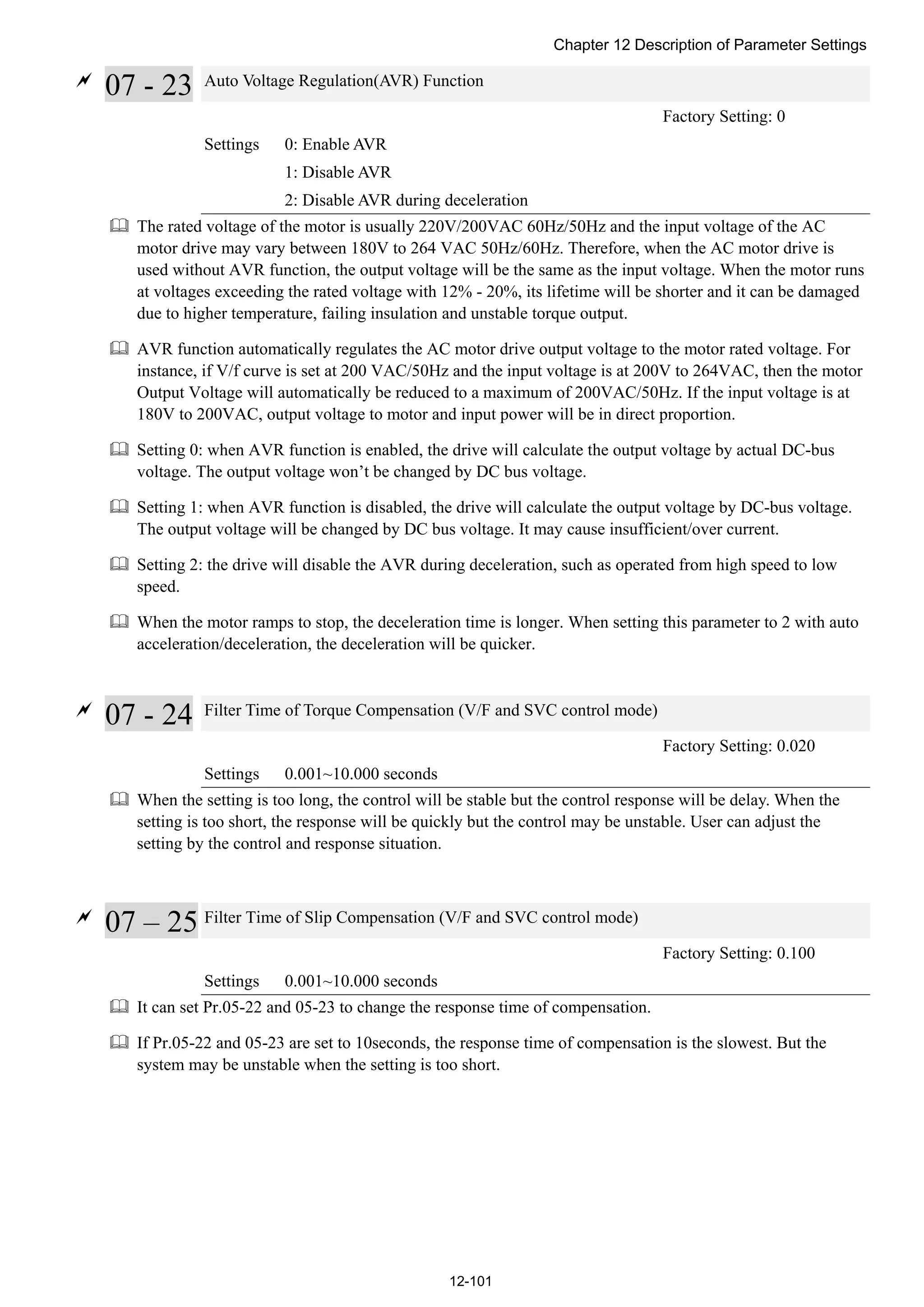 Chapter 12 Description of Parameter Settings
12-101

07 - 23 Auto Voltage Regulation(AVR) Function
Factory Setting: 0
Settings 0: Enable AVR
1: Disable AVR
2: Disable AVR during deceleration
 The rated voltage of the motor is usually 220V/200VAC 60Hz/50Hz and the input voltage of the AC
motor drive may vary between 180V to 264 VAC 50Hz/60Hz. Therefore, when the AC motor drive is
used without AVR function, the output voltage will be the same as the input voltage. When the motor runs
at voltages exceeding the rated voltage with 12% - 20%, its lifetime will be shorter and it can be damaged
due to higher temperature, failing insulation and unstable torque output.
 AVR function automatically regulates the AC motor drive output voltage to the motor rated voltage. For
instance, if V/f curve is set at 200 VAC/50Hz and the input voltage is at 200V to 264VAC, then the motor
Output Voltage will automatically be reduced to a maximum of 200VAC/50Hz. If the input voltage is at
180V to 200VAC, output voltage to motor and input power will be in direct proportion.
 Setting 0: when AVR function is enabled, the drive will calculate the output voltage by actual DC-bus
voltage. The output voltage won’t be changed by DC bus voltage.
 Setting 1: when AVR function is disabled, the drive will calculate the output voltage by DC-bus voltage.
The output voltage will be changed by DC bus voltage. It may cause insufficient/over current.
 Setting 2: the drive will disable the AVR during deceleration, such as operated from high speed to low
speed.
 When the motor ramps to stop, the deceleration time is longer. When setting this parameter to 2 with auto
acceleration/deceleration, the deceleration will be quicker.

07 - 24 Filter Time of Torque Compensation (V/F and SVC control mode)
Factory Setting: 0.020
Settings 0.001~10.000 seconds
 When the setting is too long, the control will be stable but the control response will be delay. When the
setting is too short, the response will be quickly but the control may be unstable. User can adjust the
setting by the control and response situation.

07 – 25 Filter Time of Slip Compensation (V/F and SVC control mode)
Factory Setting: 0.100
Settings 0.001~10.000 seconds
 It can set Pr.05-22 and 05-23 to change the response time of compensation.
 If Pr.05-22 and 05-23 are set to 10seconds, the response time of compensation is the slowest. But the
system may be unstable when the setting is too short.
 