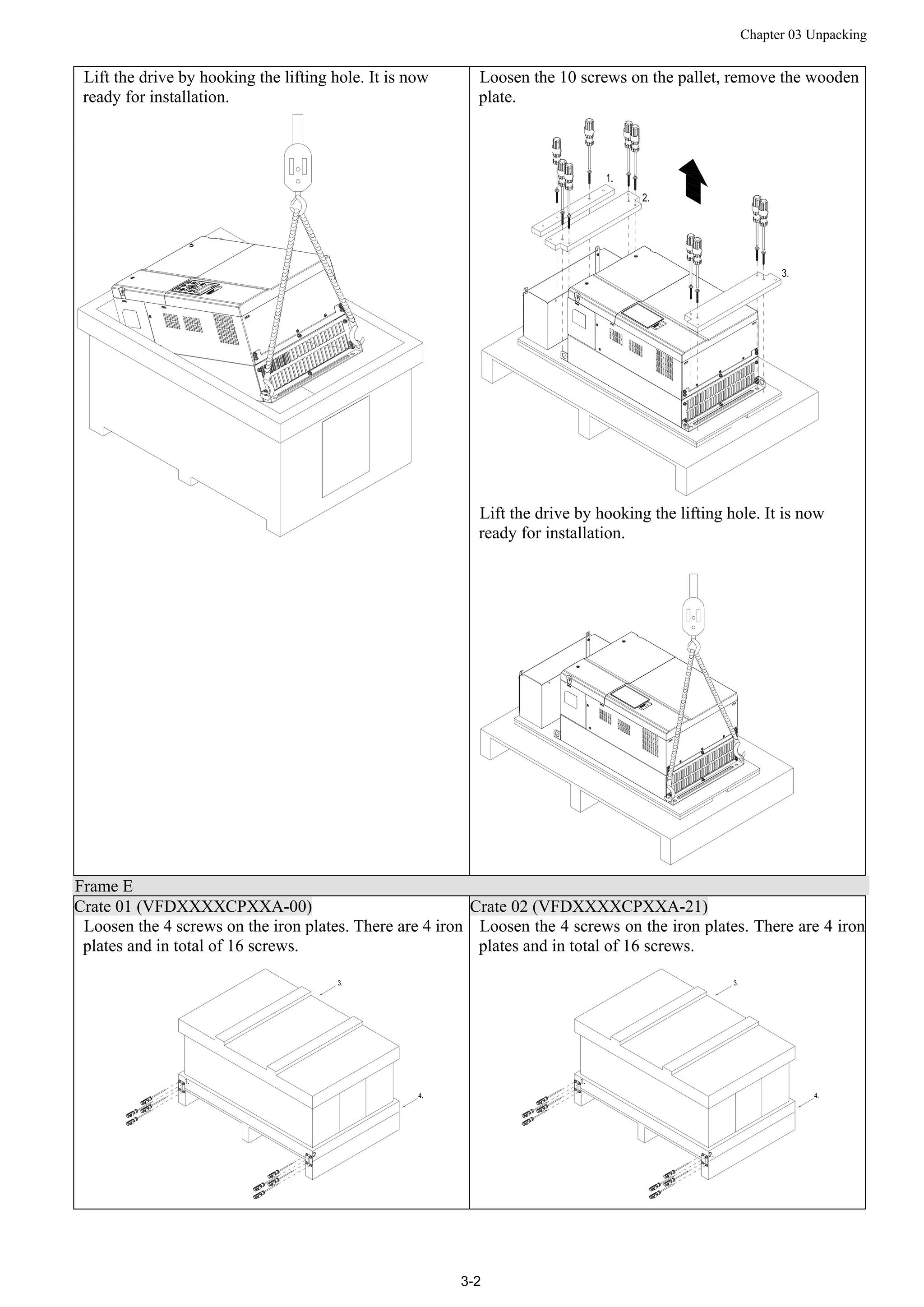 Chapter 03 Unpacking
3-2
Lift the drive by hooking the lifting hole. It is now
ready for installation.
Loosen the 10 screws on the pallet, remove the wooden
plate.
Lift the drive by hooking the lifting hole. It is now
ready for installation.
Frame E
Crate 01 (VFDXXXXCPXXA-00) Crate 02 (VFDXXXXCPXXA-21)
Loosen the 4 screws on the iron plates. There are 4 iron
plates and in total of 16 screws.
Loosen the 4 screws on the iron plates. There are 4 iron
plates and in total of 16 screws.
 