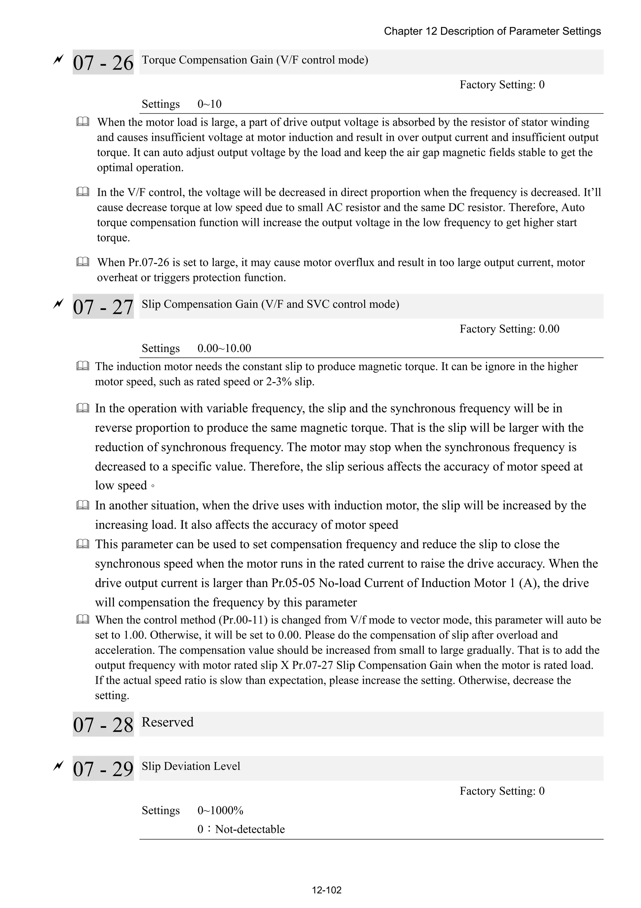 Chapter 12 Description of Parameter Settings
12-102

07 - 26 Torque Compensation Gain (V/F control mode)
Factory Setting: 0
Settings 0~10
 When the motor load is large, a part of drive output voltage is absorbed by the resistor of stator winding
and causes insufficient voltage at motor induction and result in over output current and insufficient output
torque. It can auto adjust output voltage by the load and keep the air gap magnetic fields stable to get the
optimal operation.
 In the V/F control, the voltage will be decreased in direct proportion when the frequency is decreased. It’ll
cause decrease torque at low speed due to small AC resistor and the same DC resistor. Therefore, Auto
torque compensation function will increase the output voltage in the low frequency to get higher start
torque.
 When Pr.07-26 is set to large, it may cause motor overflux and result in too large output current, motor
overheat or triggers protection function.

07 - 27 Slip Compensation Gain (V/F and SVC control mode)
Factory Setting: 0.00
Settings 0.00~10.00
 The induction motor needs the constant slip to produce magnetic torque. It can be ignore in the higher
motor speed, such as rated speed or 2-3% slip.
 In the operation with variable frequency, the slip and the synchronous frequency will be in
reverse proportion to produce the same magnetic torque. That is the slip will be larger with the
reduction of synchronous frequency. The motor may stop when the synchronous frequency is
decreased to a specific value. Therefore, the slip serious affects the accuracy of motor speed at
low speed。
 In another situation, when the drive uses with induction motor, the slip will be increased by the
increasing load. It also affects the accuracy of motor speed
 This parameter can be used to set compensation frequency and reduce the slip to close the
synchronous speed when the motor runs in the rated current to raise the drive accuracy. When the
drive output current is larger than Pr.05-05 No-load Current of Induction Motor 1 (A), the drive
will compensation the frequency by this parameter
 When the control method (Pr.00-11) is changed from V/f mode to vector mode, this parameter will auto be
set to 1.00. Otherwise, it will be set to 0.00. Please do the compensation of slip after overload and
acceleration. The compensation value should be increased from small to large gradually. That is to add the
output frequency with motor rated slip X Pr.07-27 Slip Compensation Gain when the motor is rated load.
If the actual speed ratio is slow than expectation, please increase the setting. Otherwise, decrease the
setting.
07 - 28 Reserved

07 - 29 Slip Deviation Level
Factory Setting: 0
Settings 0~1000%
0：Not-detectable
 
