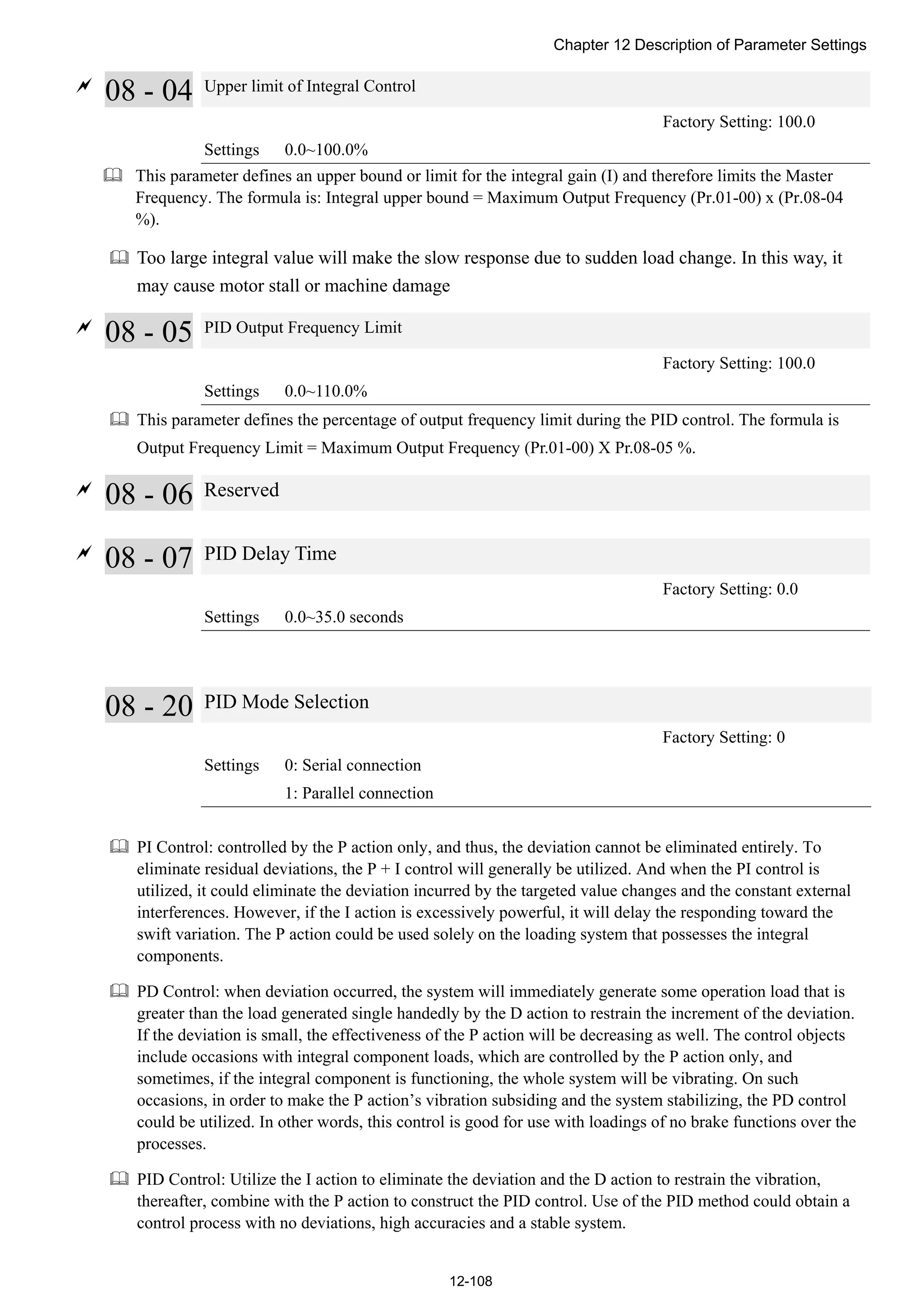 Chapter 12 Description of Parameter Settings
12-108

08 - 04 Upper limit of Integral Control
Factory Setting: 100.0
Settings 0.0~100.0%
 This parameter defines an upper bound or limit for the integral gain (I) and therefore limits the Master
Frequency. The formula is: Integral upper bound = Maximum Output Frequency (Pr.01-00) x (Pr.08-04
%).
 Too large integral value will make the slow response due to sudden load change. In this way, it
may cause motor stall or machine damage

08 - 05 PID Output Frequency Limit
Factory Setting: 100.0
Settings 0.0~110.0%
 This parameter defines the percentage of output frequency limit during the PID control. The formula is
Output Frequency Limit = Maximum Output Frequency (Pr.01-00) X Pr.08-05 %.

08 - 06 Reserved

08 - 07 PID Delay Time
Factory Setting: 0.0
Settings 0.0~35.0 seconds
08 - 20 PID Mode Selection
Factory Setting: 0
Settings 0: Serial connection
1: Parallel connection
 PI Control: controlled by the P action only, and thus, the deviation cannot be eliminated entirely. To
eliminate residual deviations, the P + I control will generally be utilized. And when the PI control is
utilized, it could eliminate the deviation incurred by the targeted value changes and the constant external
interferences. However, if the I action is excessively powerful, it will delay the responding toward the
swift variation. The P action could be used solely on the loading system that possesses the integral
components.
 PD Control: when deviation occurred, the system will immediately generate some operation load that is
greater than the load generated single handedly by the D action to restrain the increment of the deviation.
If the deviation is small, the effectiveness of the P action will be decreasing as well. The control objects
include occasions with integral component loads, which are controlled by the P action only, and
sometimes, if the integral component is functioning, the whole system will be vibrating. On such
occasions, in order to make the P action’s vibration subsiding and the system stabilizing, the PD control
could be utilized. In other words, this control is good for use with loadings of no brake functions over the
processes.
 PID Control: Utilize the I action to eliminate the deviation and the D action to restrain the vibration,
thereafter, combine with the P action to construct the PID control. Use of the PID method could obtain a
control process with no deviations, high accuracies and a stable system.
 