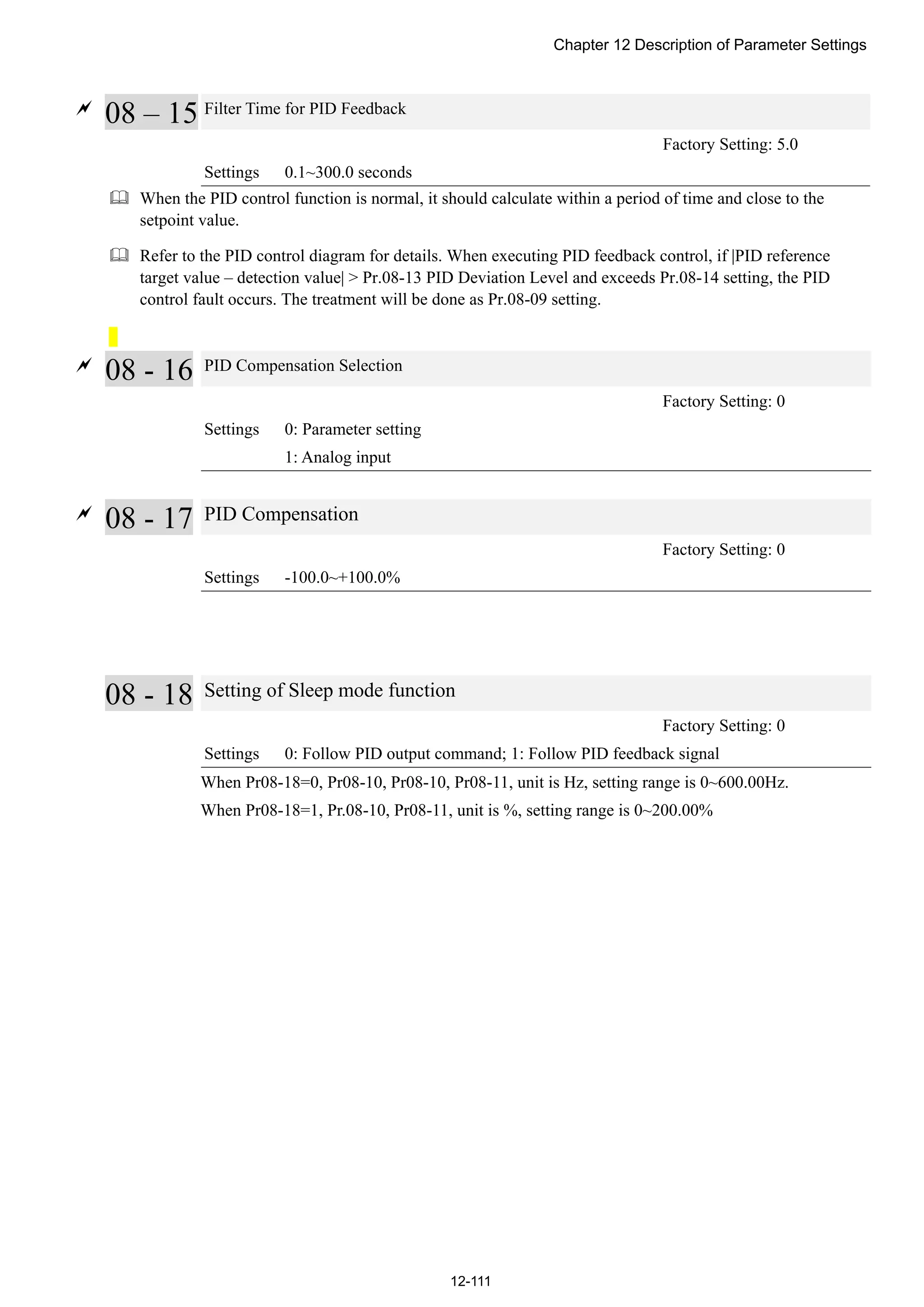 Chapter 12 Description of Parameter Settings
12-111

08 – 15 Filter Time for PID Feedback
Factory Setting: 5.0
Settings 0.1~300.0 seconds
 When the PID control function is normal, it should calculate within a period of time and close to the
setpoint value.
 Refer to the PID control diagram for details. When executing PID feedback control, if |PID reference
target value – detection value| > Pr.08-13 PID Deviation Level and exceeds Pr.08-14 setting, the PID
control fault occurs. The treatment will be done as Pr.08-09 setting.

08 - 16 PID Compensation Selection
Factory Setting: 0
Settings 0: Parameter setting
1: Analog input

08 - 17 PID Compensation
Factory Setting: 0
Settings -100.0~+100.0%
08 - 18 Setting of Sleep mode function
Factory Setting: 0
Settings 0: Follow PID output command; 1: Follow PID feedback signal
When Pr08-18=0, Pr08-10, Pr08-10, Pr08-11, unit is Hz, setting range is 0~600.00Hz.
When Pr08-18=1, Pr.08-10, Pr08-11, unit is %, setting range is 0~200.00%
 