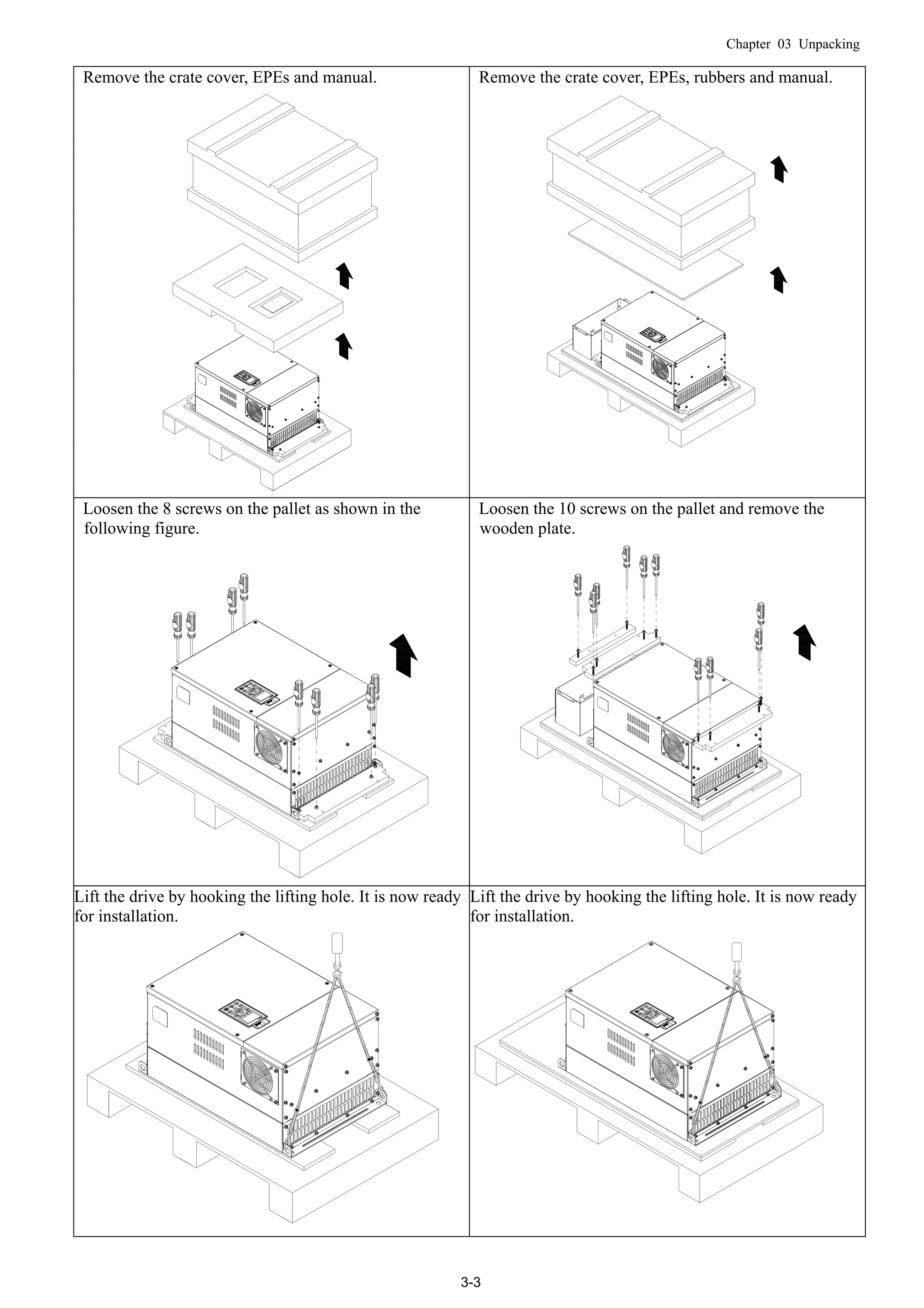 Chapter 03 Unpacking
3-3
Remove the crate cover, EPEs and manual. Remove the crate cover, EPEs, rubbers and manual.
Loosen the 8 screws on the pallet as shown in the
following figure.
Loosen the 10 screws on the pallet and remove the
wooden plate.
Lift the drive by hooking the lifting hole. It is now ready
for installation.
Lift the drive by hooking the lifting hole. It is now ready
for installation.
 