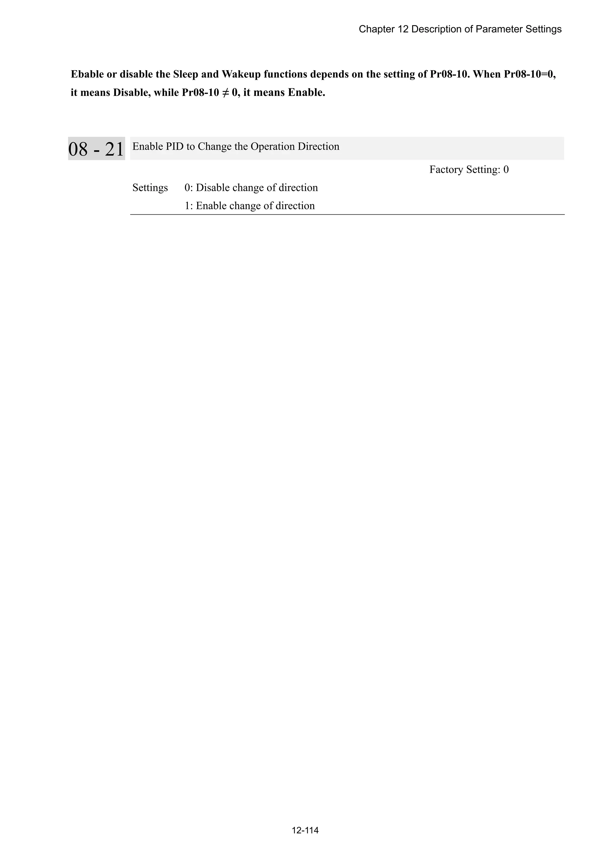 Chapter 12 Description of Parameter Settings
12-114
Ebable or disable the Sleep and Wakeup functions depends on the setting of Pr08-10. When Pr08-10=0,
it means Disable, while Pr08-10 ≠ 0, it means Enable.
08 - 21 Enable PID to Change the Operation Direction
Factory Setting: 0
Settings 0: Disable change of direction
1: Enable change of direction
 