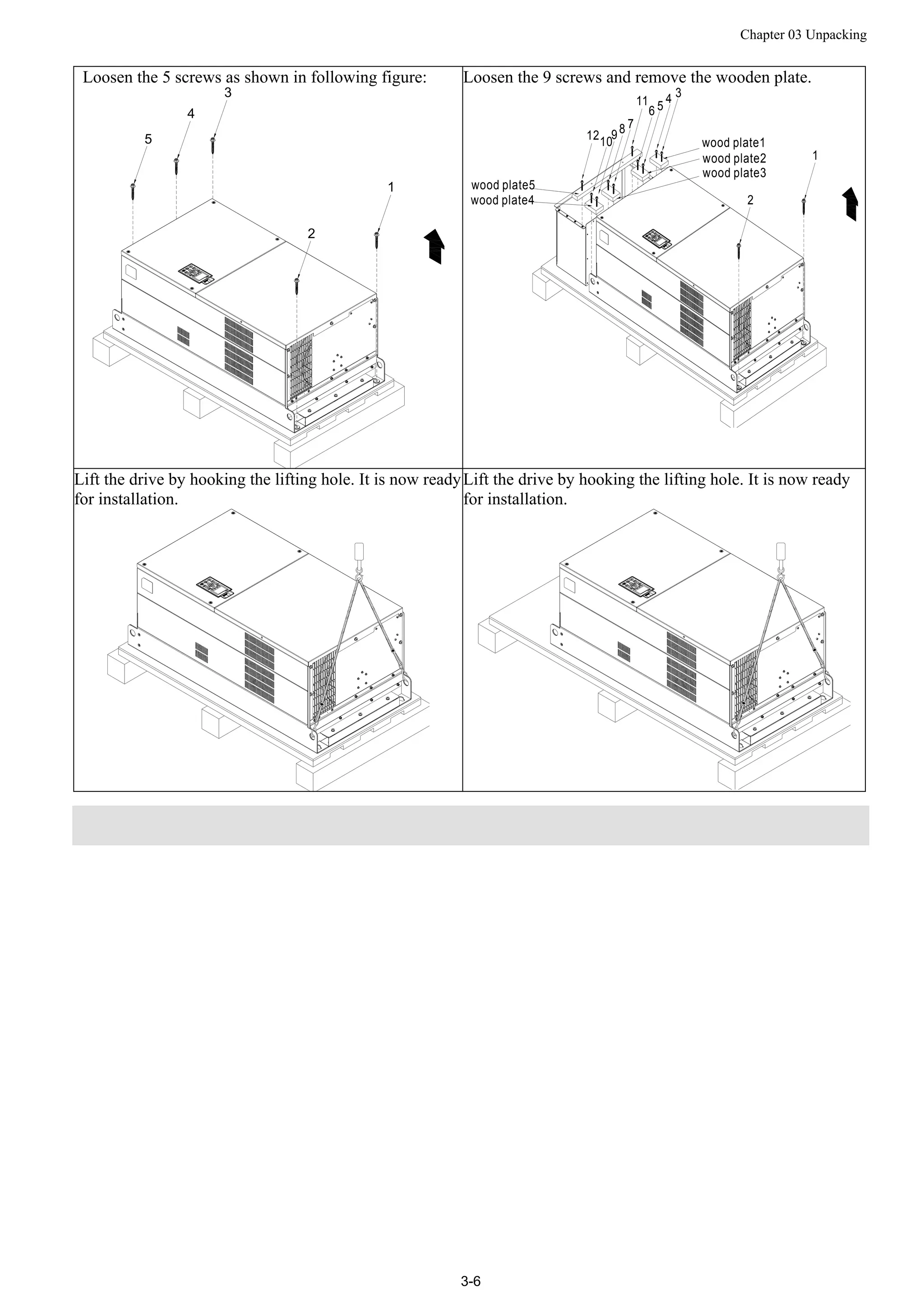 Chapter 03 Unpacking
3-6
Loosen the 5 screws as shown in following figure:
1
2
3
4
5
Loosen the 9 screws and remove the wooden plate.
wood plate5
wood plate1
3
2
4
511
7
9
6
8
1012
wood plate2
wood plate3
1
wood plate4
Lift the drive by hooking the lifting hole. It is now ready
for installation.
Lift the drive by hooking the lifting hole. It is now ready
for installation.
 
