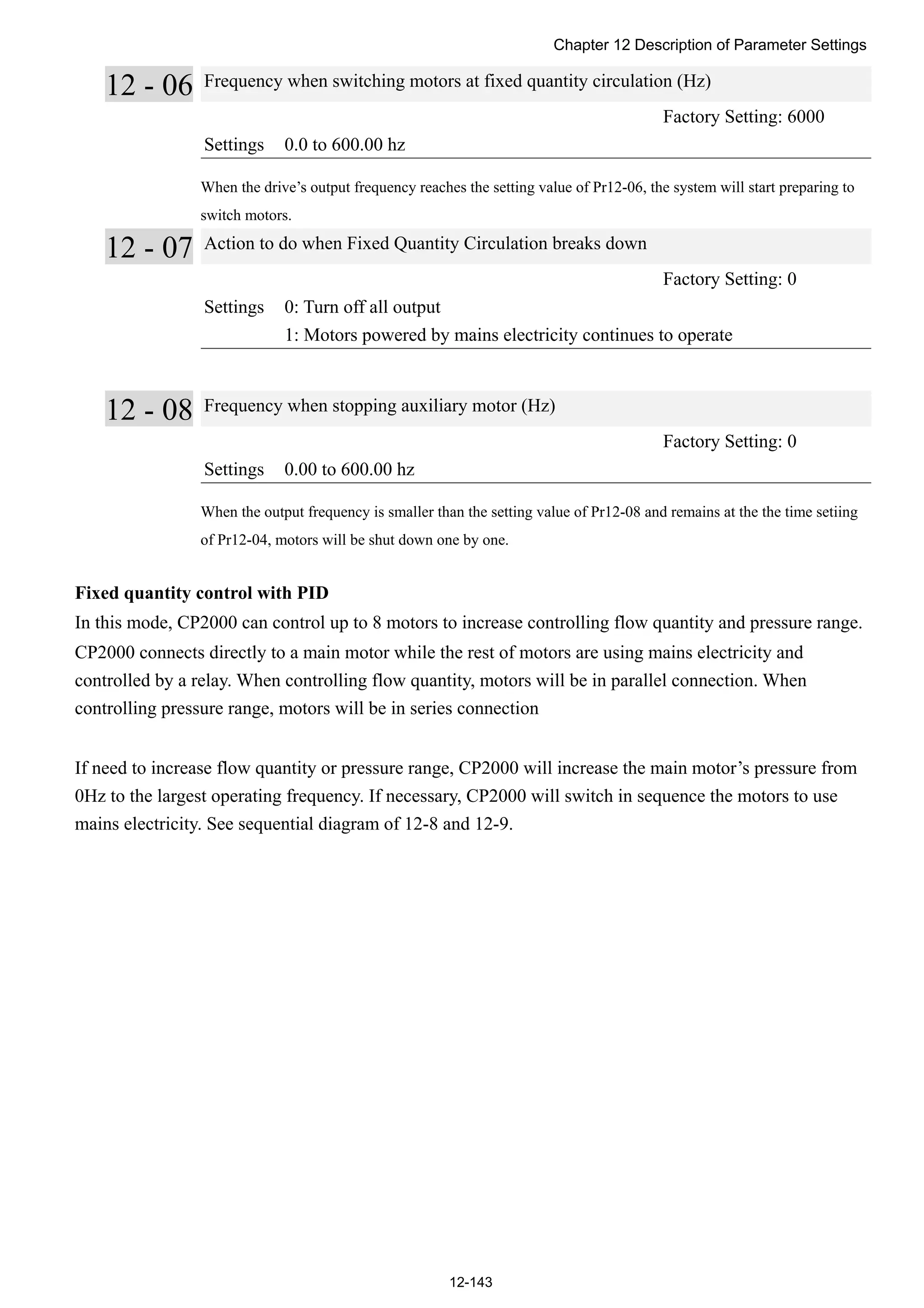 Chapter 12 Description of Parameter Settings
12-143
12 - 06 Frequency when switching motors at fixed quantity circulation (Hz)
Factory Setting: 6000
Settings 0.0 to 600.00 hz
When the drive’s output frequency reaches the setting value of Pr12-06, the system will start preparing to
switch motors.
12 - 07 Action to do when Fixed Quantity Circulation breaks down
Factory Setting: 0
Settings 0: Turn off all output
1: Motors powered by mains electricity continues to operate
12 - 08 Frequency when stopping auxiliary motor (Hz)
Factory Setting: 0
Settings 0.00 to 600.00 hz
When the output frequency is smaller than the setting value of Pr12-08 and remains at the the time setiing
of Pr12-04, motors will be shut down one by one.
Fixed quantity control with PID
In this mode, CP2000 can control up to 8 motors to increase controlling flow quantity and pressure range.
CP2000 connects directly to a main motor while the rest of motors are using mains electricity and
controlled by a relay. When controlling flow quantity, motors will be in parallel connection. When
controlling pressure range, motors will be in series connection
If need to increase flow quantity or pressure range, CP2000 will increase the main motor’s pressure from
0Hz to the largest operating frequency. If necessary, CP2000 will switch in sequence the motors to use
mains electricity. See sequential diagram of 12-8 and 12-9.
 