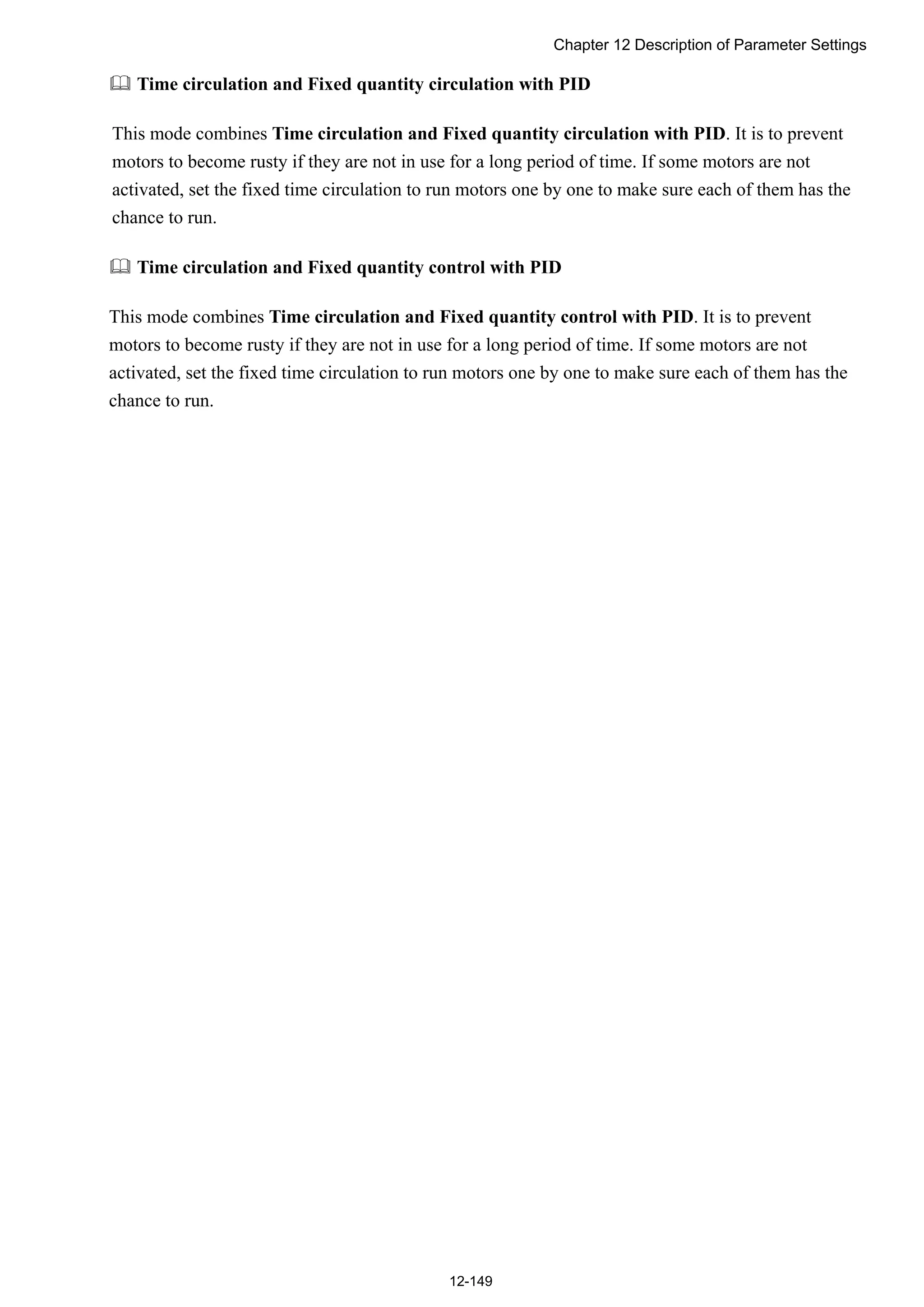 Chapter 12 Description of Parameter Settings
12-149
 Time circulation and Fixed quantity circulation with PID
This mode combines Time circulation and Fixed quantity circulation with PID. It is to prevent
motors to become rusty if they are not in use for a long period of time. If some motors are not
activated, set the fixed time circulation to run motors one by one to make sure each of them has the
chance to run.
 Time circulation and Fixed quantity control with PID
This mode combines Time circulation and Fixed quantity control with PID. It is to prevent
motors to become rusty if they are not in use for a long period of time. If some motors are not
activated, set the fixed time circulation to run motors one by one to make sure each of them has the
chance to run.
 